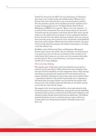 6
Another key decision for any CEO is the type and frequency of information
they expect to see on daily, weekly and monthly progress. Whatever their
decision, they must ensure they have access to the measurements needed to
drive the governance agenda, and to establish and maintain standards critical
to project and programme success. For Andrew Brown, Head of Project
Management at MBDA, this is essential. “Metrics need to be connected – i.e.
you may be able to demonstrate that costs are being reduced, but this doesn’t
necessarily mean the risk exposure is also being reduced. They need to provide
insight into the stability and rate of change in ‘project performance baselines’,
because this will tell us the stability of projects underway. If the rate is big you
know your risks are big, that uncertainty exists, and therefore a high likelihood
that money will be misspent. Whereas the more stable the baseline, the greater
the focus on the objectives and goals, and confidence that progress is occurring
in the most effective way.”
Rod Baker, owner of Professional Project and Programme Management
Limited, agrees stating “the trouble is the cost and finance side of the business
is not geared up to give you that sort of information. They can often be 6-8
weeks behind which means you can’t relate cost to the important deliverables
you have planned. This is a critical disconnect, and trying to bring them
together can be a huge challenge.”
The monitoring challenge
The irregular nature of these project risks ensures that few ever go exactly as
predicted, and the most effective CEOs understand the value of holding review
meetings to build accountability into their management routine. These meetings,
their frequency governed by the complexity of the work schedule and rate of
progress, provide the ideal forum for overcoming a major source of project failure
– organisational alignment. This problem is particularly acute in organisations
that breed a large percentage of projects not sanctioned by any member of the
executive team, and is further complicated when these are not tracked correctly
to see if they are in line with the strategy.
The purpose of each review meeting should be to unite teams around an ethos
of continual improvement and collaboration, spanning both internal stakeholders
and external project partners, as well as vertical and horizontal collaboration with
information shared through various levels and across departments. The feedback
generated should then be used to streamline processes, improve efficiencies,
increase productivity, and speed project delivery with higher quality and at
lower cost.
 