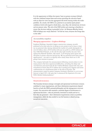 7 In the Firing Line: The impact of project and portfolio performance on the CEO
It is the opportunity to follow the maxim ‘leave no person or project behind’,
with the combined output from each review providing the executive board
with an objective view into the aggregated risk levels existing within the wider
portfolio. As a result, the CEO is in a position to accurately report project
confidence levels with regard to finish dates, costs, float, the internal rate of return
and net present value. The role of the CEO within each meeting is therefore to
ensure that decision making is grounded in fact. As Narayana Murthy, former
CEO of Infosys once wryly observed: “In God we trust; everyone else brings data
to the table.”
Accountability snapshot:
Managing opportunities – Leighton Holdings
Leighton Holdings, Australia’s largest construction company, recently
promised to be more selective in taking on new projects and to keep a closer
eye on potential risks, having informed the market of a profit downgrade of
over $1 billion, from a $518 million full-year net profit to a $460 million net
loss. CEO David Stewart, in the role for only eight months, has since been
replaced by Hamish Tyrwhitt, who stated: “I am bringing more rigour and
discipline to project selection and pricing. We are presented with many project
opportunities – our task is to identify more clearly those which are in the
group’s best interests to pursue.”
The company had made the announcements following concerns about its two
major projects that have experienced difficulties, including the delays and
cost blowouts associated with the $4.5 billion Brisbane airport link road, and
writedowns of more than $755 million due to productivity disputes and union
confrontations on a desalination plant in the state of Victoria. The
announcement caused its parent company, Germany’s Hochtief, to cut its own
forecast in April 2011, the same day it announced the departure of its own
CEO, Herbert Lütkestratkötter.6
Situational awareness
The boundary between strategic oversight and operational involvement remains
undefined in many organisations, and these information requirements depend
heavily on both the CEO’s personal philosophy and the management structure
in place. For executives who maintain a minimal degree of involvement in
operational decisions – who are primarily interested in results and not in
how they are generated – their information requirements centre on portfolio
management, while the data needed to run the business is shared among
second-tier executives.
 