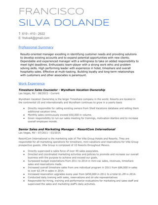  
FRANCISCO
SILVA DOLANDE
 
T: 619 ­ 410 ­ 2622 
E: frsilva4@gmail.com 
 
Professional Summary 
 
Results­oriented manager excelling in identifying customer needs and providing solutions 
to develop existing accounts and to expand potential opportunities with new clients. 
Dependable and experienced manager with a willingness to take on added responsibility to 
meet tight deadlines. Enthusiastic team­player with a strong work ethic and problem 
solving skills. High performing leader with experience in hotel, timeshare and overall 
hospitality sales. Effective at multi­tasking. Building loyalty and long­term relationships 
with customers and other associates is paramount. 
 
Work Experience 
 
Timeshare Sales Counselor ­ Wyndham Vacation Ownership  
Las Vegas, NV : 08/2015 ­ Current 
Wyndham Vacation Ownership is the larger Timeshare company in the world. Resorts are located in 
the continental US and internationally and Wyndham continues to grow in a yearly basis 
● Directly responsible for calling existing owners from Shell Vacations database and selling them 
additional vacation time. 
● Monthly sales continuously exceed $50,000 in volume. 
● Given responsibility to run our sales meeting for trainings, motivation starters and to increase 
overall employee morale. 
 
Senior Sales and Marketing Manager ­ ResortCom International 
Las Vegas, NV ­ 07/2011 ­ 03/2015 
ResortCom International is the marketing side of The Villa Group Hotels and Resorts. They are 
responsible for all marketing operations for timeshare, mini­vacations and reservations for Villa Group 
prospective guests. Villa Group is composed of 10 Resorts throughout Mexico. 
● Directly supervised a sales force of over 40 sales associates. 
● Directed and coordinated marketing activities and policies to promote and increase our overall 
business with the purpose to achieve and exceed our goals. 
● Surpassed budget expectations from 2011 to 2014 in mini­vac sales, revenues, timeshare 
sales and reservations made. 
● Increased overall timeshare sales from one individual program in 2011 from $86,000 in sales 
to over $2.1M in sales in 2014. 
● Increased reservation upgrades every year from $450,000 in 2011 to a total $1.2M in 2014. 
● Conducted daily training with sales, reservations and on site representatives 
● Responsible for hiring, training and performance evaluations for marketing and sales staff and 
supervised the sales and marketing staff’s daily activities. 
 
 