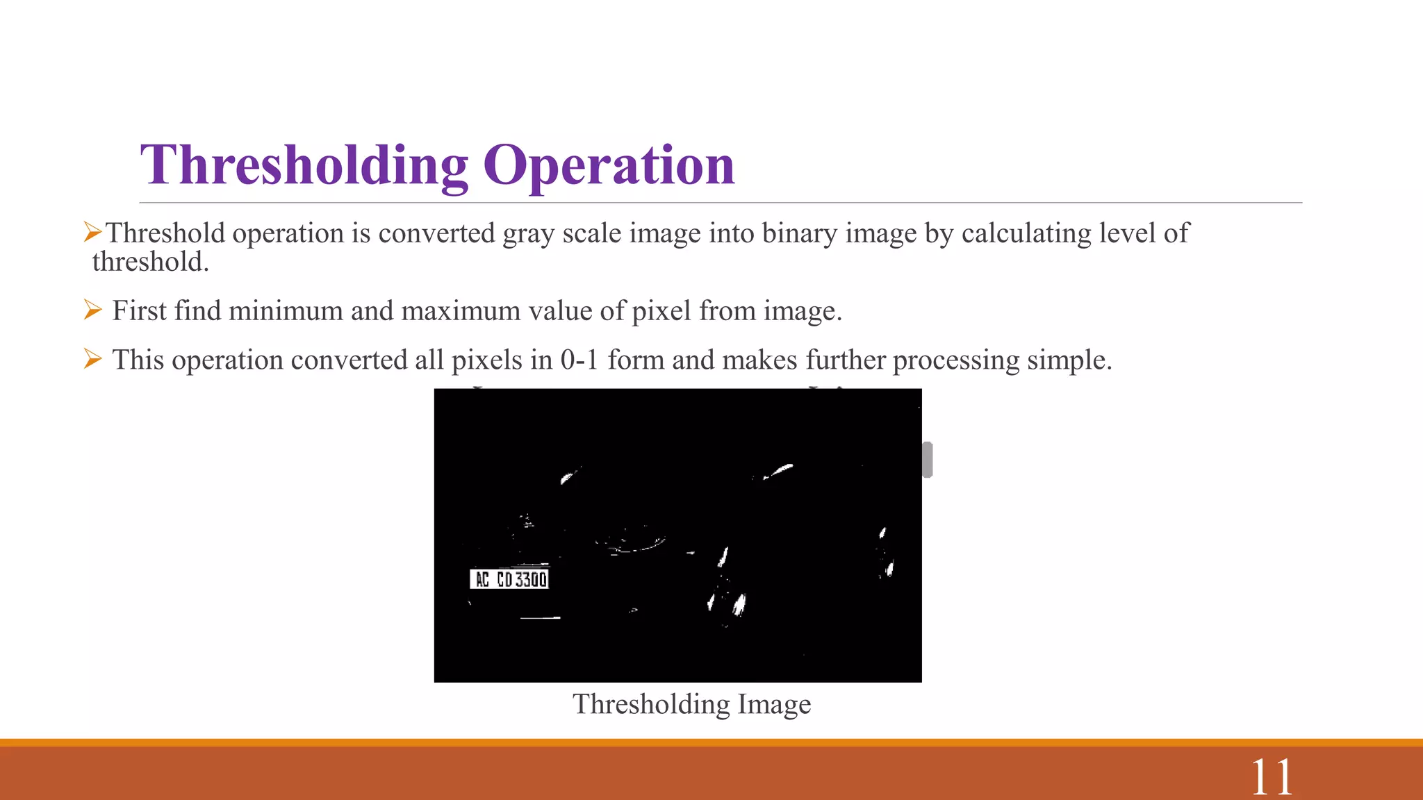 Thresholding Operation
Threshold operation is converted gray scale image into binary image by calculating level of
threshold.
 First find minimum and maximum value of pixel from image.
 This operation converted all pixels in 0-1 form and makes further processing simple.
Thresholding Image
11
 