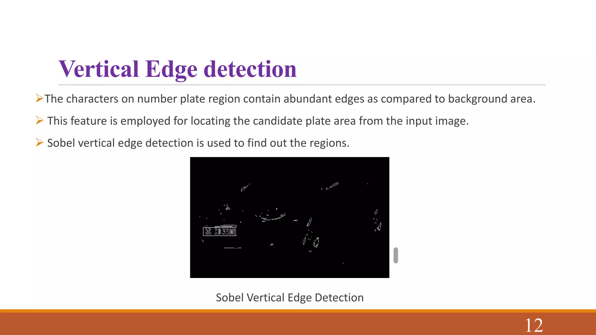 Vertical Edge detection
The characters on number plate region contain abundant edges as compared to background area.
 This feature is employed for locating the candidate plate area from the input image.
 Sobel vertical edge detection is used to find out the regions.
Sobel Vertical Edge Detection
12
 