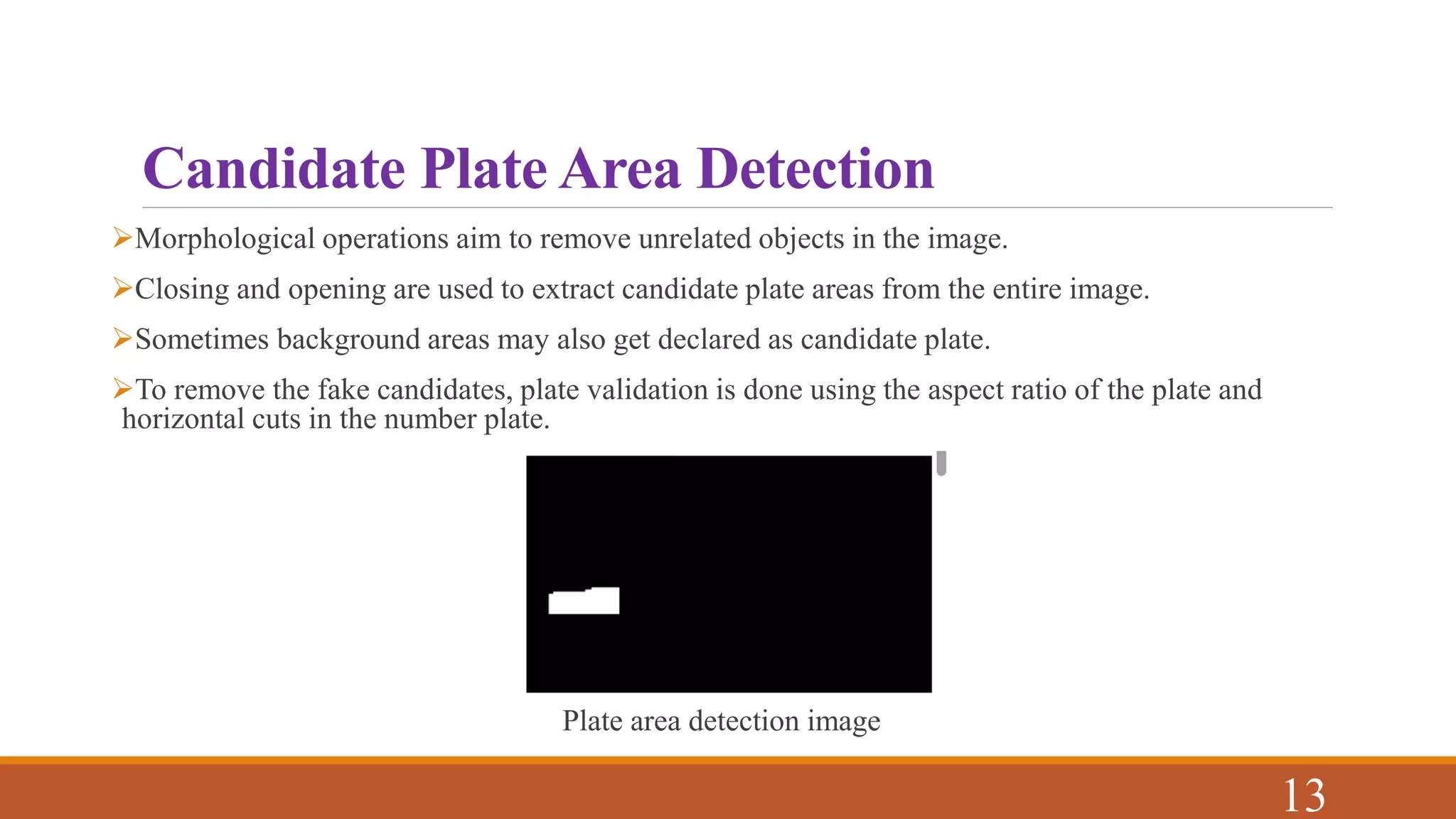 Candidate Plate Area Detection
Morphological operations aim to remove unrelated objects in the image.
Closing and opening are used to extract candidate plate areas from the entire image.
Sometimes background areas may also get declared as candidate plate.
To remove the fake candidates, plate validation is done using the aspect ratio of the plate and
horizontal cuts in the number plate.
Plate area detection image
13
 