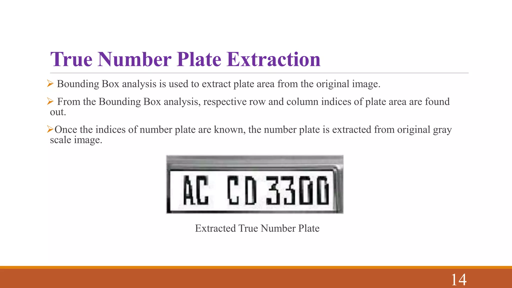 True Number Plate Extraction
 Bounding Box analysis is used to extract plate area from the original image.
 From the Bounding Box analysis, respective row and column indices of plate area are found
out.
Once the indices of number plate are known, the number plate is extracted from original gray
scale image.
Extracted True Number Plate
14
 