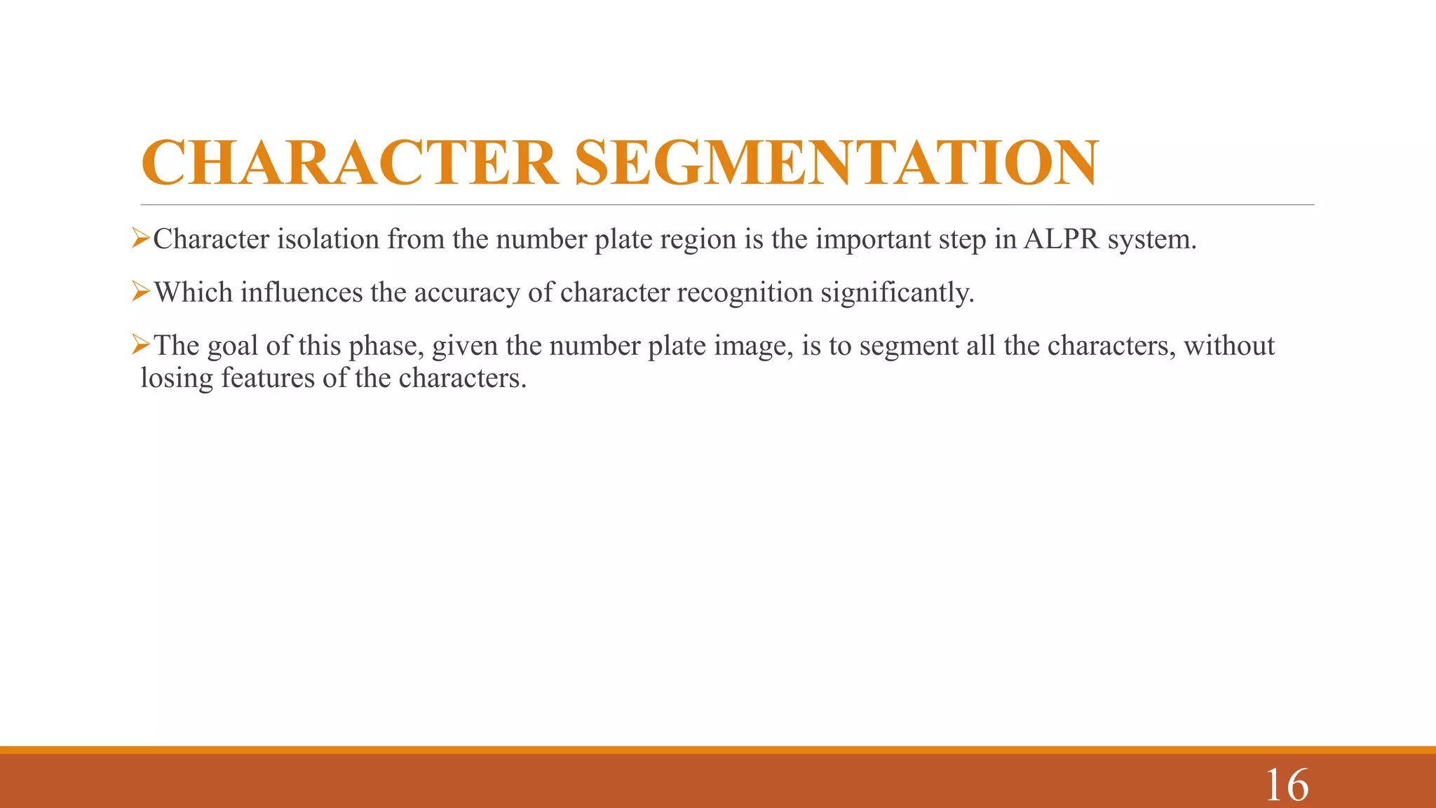 CHARACTER SEGMENTATION
Character isolation from the number plate region is the important step in ALPR system.
Which influences the accuracy of character recognition significantly.
The goal of this phase, given the number plate image, is to segment all the characters, without
losing features of the characters.
16
 