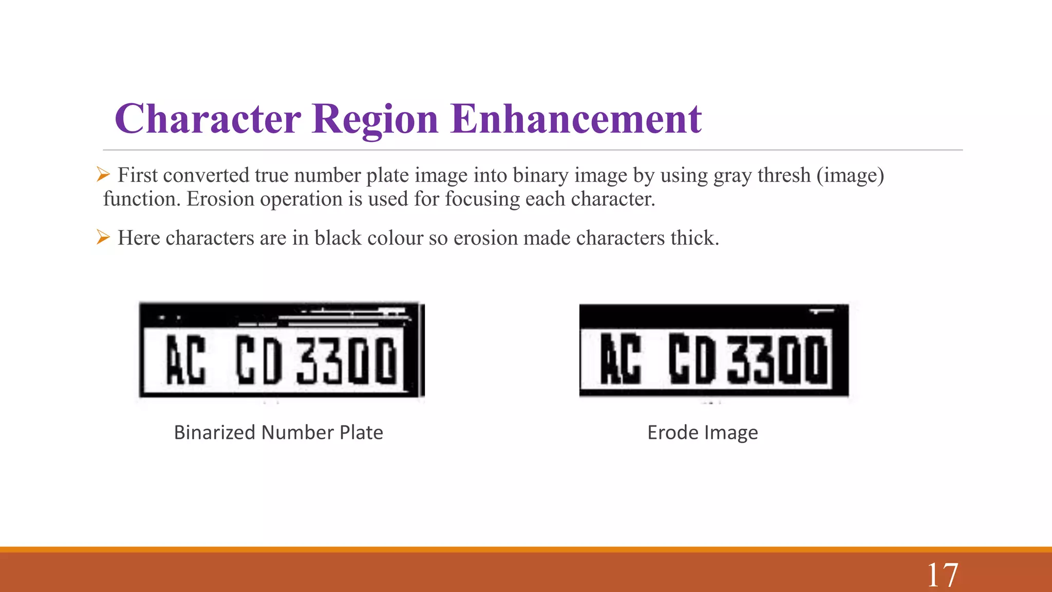 Character Region Enhancement
 First converted true number plate image into binary image by using gray thresh (image)
function. Erosion operation is used for focusing each character.
 Here characters are in black colour so erosion made characters thick.
Binarized Number Plate Erode Image
17
 