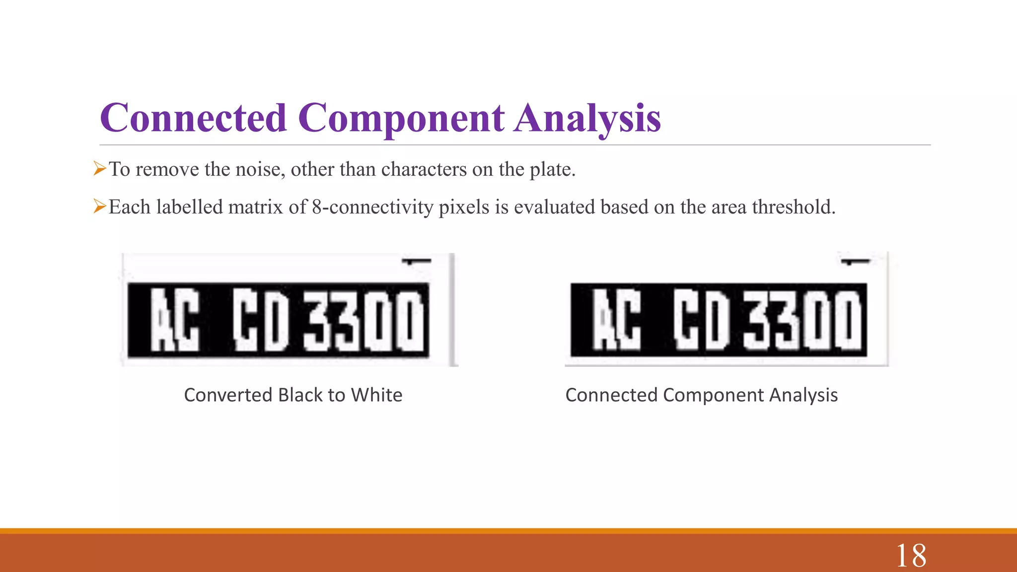 Connected Component Analysis
To remove the noise, other than characters on the plate.
Each labelled matrix of 8-connectivity pixels is evaluated based on the area threshold.
Converted Black to White Connected Component Analysis
18
 