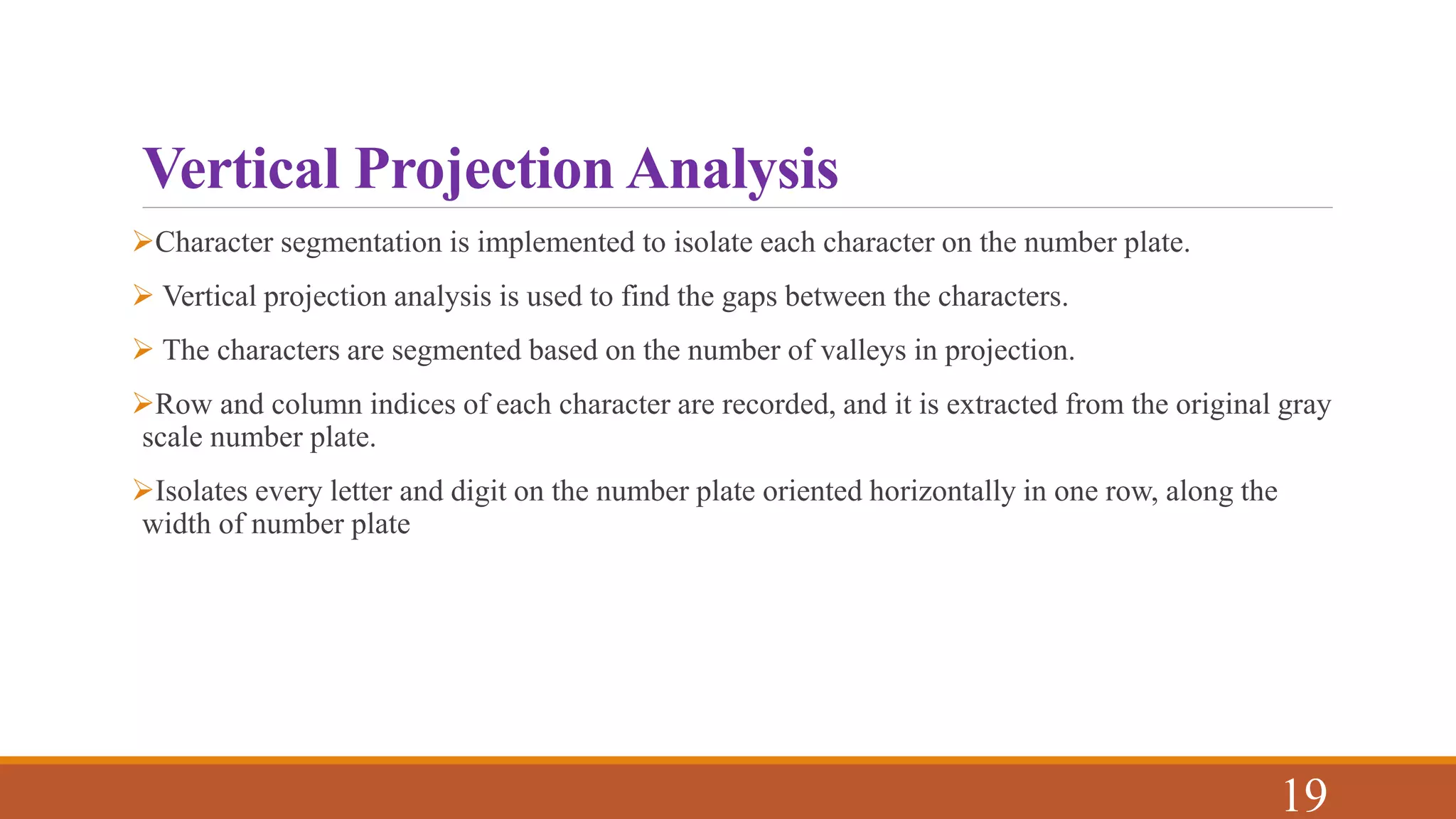 Vertical Projection Analysis
Character segmentation is implemented to isolate each character on the number plate.
 Vertical projection analysis is used to find the gaps between the characters.
 The characters are segmented based on the number of valleys in projection.
Row and column indices of each character are recorded, and it is extracted from the original gray
scale number plate.
Isolates every letter and digit on the number plate oriented horizontally in one row, along the
width of number plate
19
 