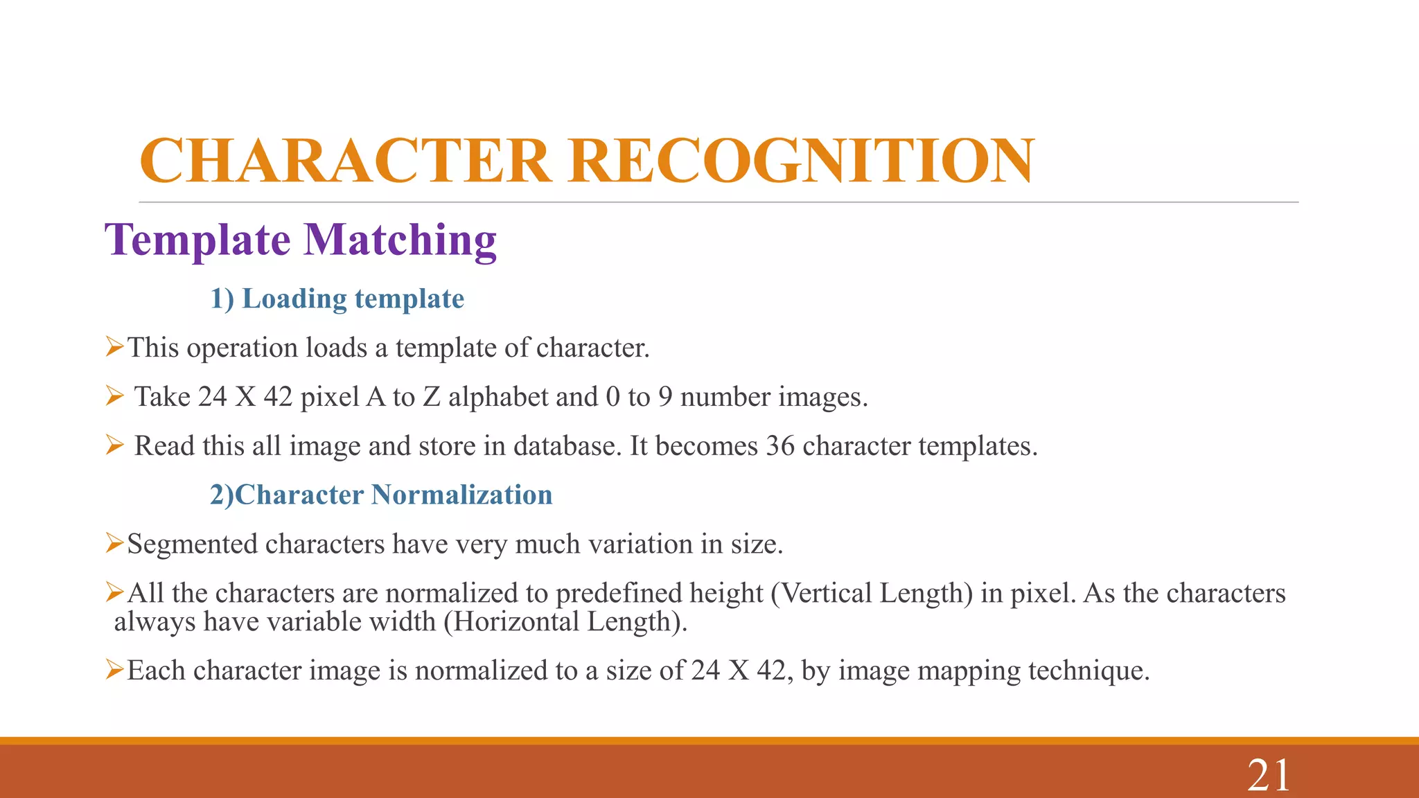 CHARACTER RECOGNITION
Template Matching
1) Loading template
This operation loads a template of character.
 Take 24 X 42 pixel A to Z alphabet and 0 to 9 number images.
 Read this all image and store in database. It becomes 36 character templates.
2)Character Normalization
Segmented characters have very much variation in size.
All the characters are normalized to predefined height (Vertical Length) in pixel. As the characters
always have variable width (Horizontal Length).
Each character image is normalized to a size of 24 X 42, by image mapping technique.
21
 