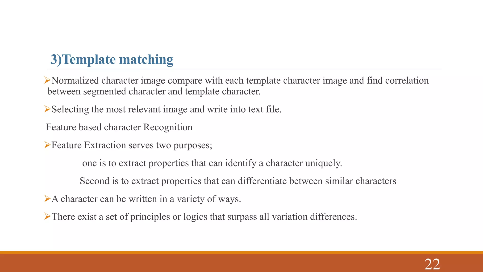 3)Template matching
Normalized character image compare with each template character image and find correlation
between segmented character and template character.
Selecting the most relevant image and write into text file.
Feature based character Recognition
Feature Extraction serves two purposes;
one is to extract properties that can identify a character uniquely.
Second is to extract properties that can differentiate between similar characters
A character can be written in a variety of ways.
There exist a set of principles or logics that surpass all variation differences.
22
 