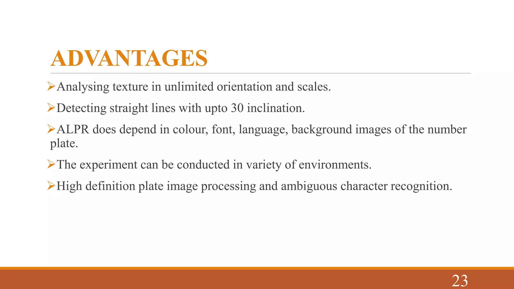 ADVANTAGES
Analysing texture in unlimited orientation and scales.
Detecting straight lines with upto 30 inclination.
ALPR does depend in colour, font, language, background images of the number
plate.
The experiment can be conducted in variety of environments.
High definition plate image processing and ambiguous character recognition.
23
 