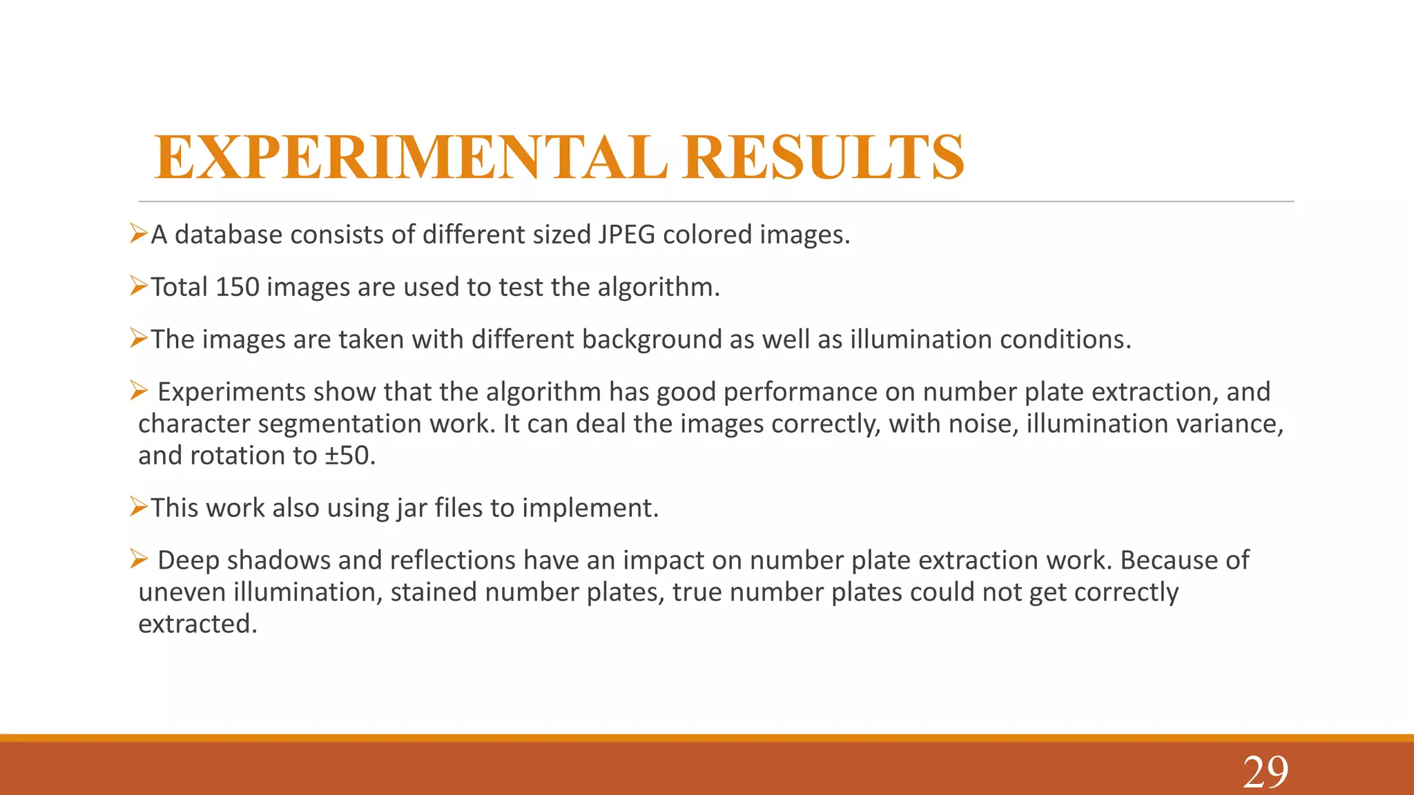 EXPERIMENTAL RESULTS
A database consists of different sized JPEG colored images.
Total 150 images are used to test the algorithm.
The images are taken with different background as well as illumination conditions.
 Experiments show that the algorithm has good performance on number plate extraction, and
character segmentation work. It can deal the images correctly, with noise, illumination variance,
and rotation to ±50.
This work also using jar files to implement.
 Deep shadows and reflections have an impact on number plate extraction work. Because of
uneven illumination, stained number plates, true number plates could not get correctly
extracted.
29
 