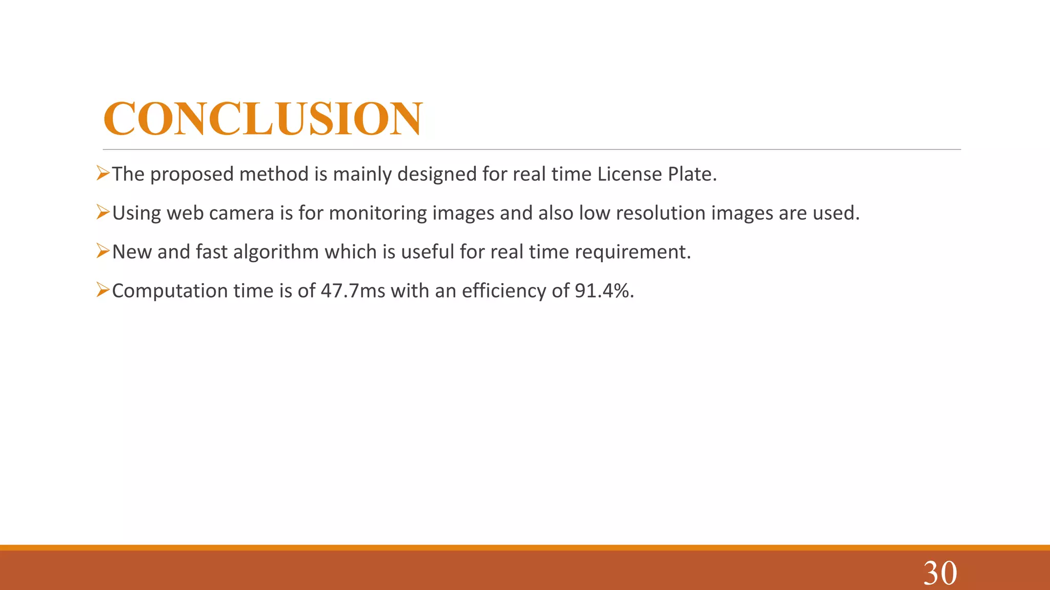 CONCLUSION
The proposed method is mainly designed for real time License Plate.
Using web camera is for monitoring images and also low resolution images are used.
New and fast algorithm which is useful for real time requirement.
Computation time is of 47.7ms with an efficiency of 91.4%.
30
 