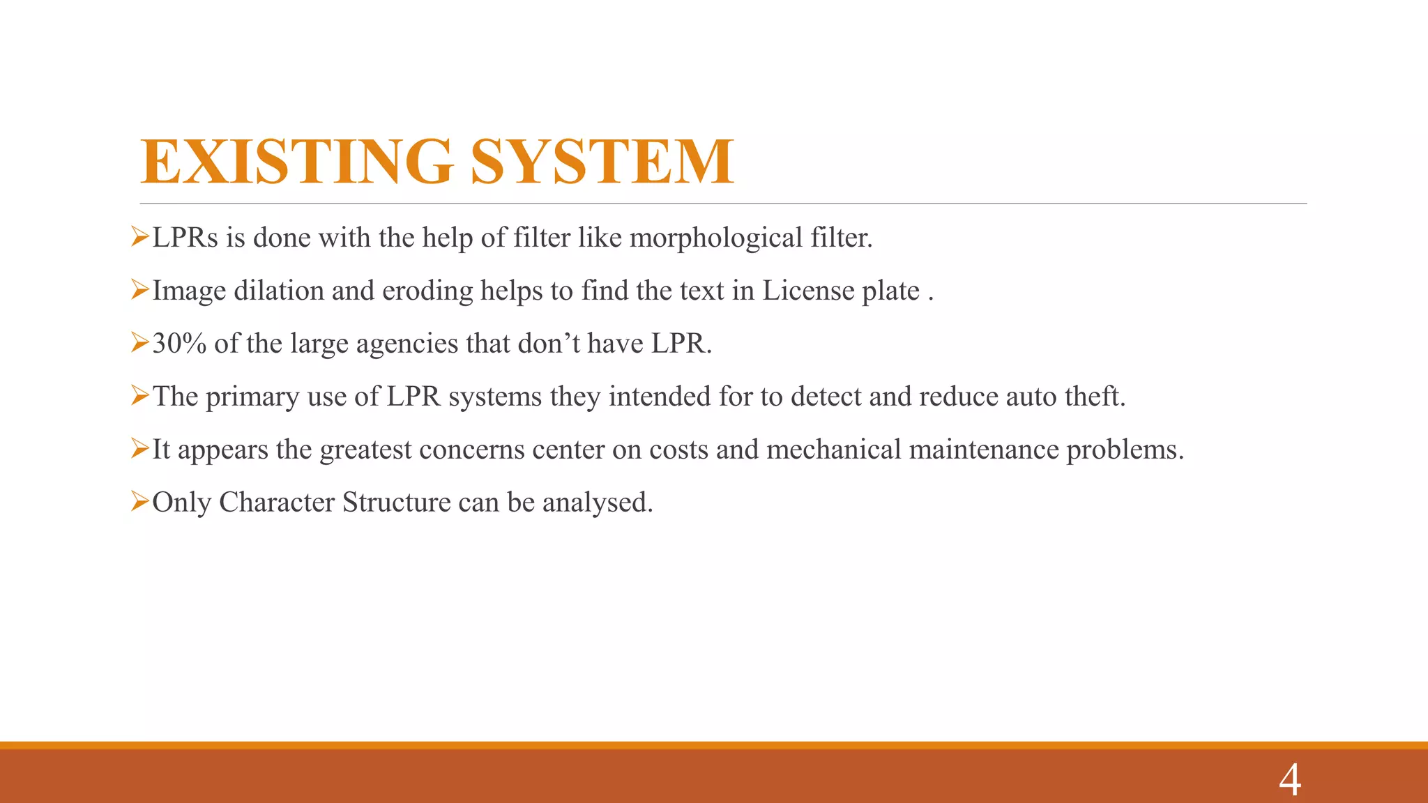 EXISTING SYSTEM
LPRs is done with the help of filter like morphological filter.
Image dilation and eroding helps to find the text in License plate .
30% of the large agencies that don’t have LPR.
The primary use of LPR systems they intended for to detect and reduce auto theft.
It appears the greatest concerns center on costs and mechanical maintenance problems.
Only Character Structure can be analysed.
4
 
