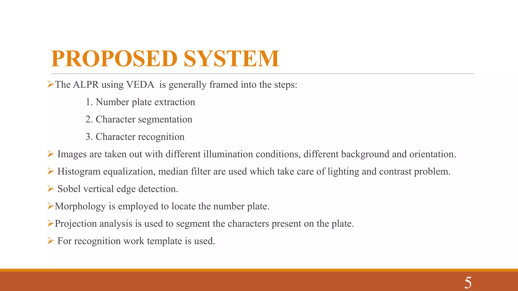 PROPOSED SYSTEM
The ALPR using VEDA is generally framed into the steps:
1. Number plate extraction
2. Character segmentation
3. Character recognition
 Images are taken out with different illumination conditions, different background and orientation.
 Histogram equalization, median filter are used which take care of lighting and contrast problem.
 Sobel vertical edge detection.
Morphology is employed to locate the number plate.
Projection analysis is used to segment the characters present on the plate.
 For recognition work template is used.
5
 