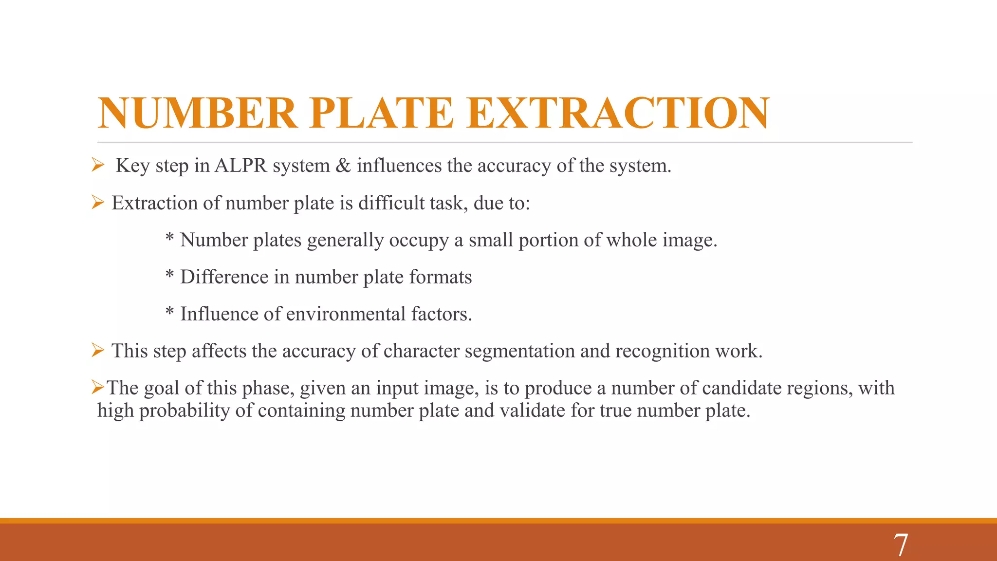 NUMBER PLATE EXTRACTION
 Key step in ALPR system & influences the accuracy of the system.
 Extraction of number plate is difficult task, due to:
* Number plates generally occupy a small portion of whole image.
* Difference in number plate formats
* Influence of environmental factors.
 This step affects the accuracy of character segmentation and recognition work.
The goal of this phase, given an input image, is to produce a number of candidate regions, with
high probability of containing number plate and validate for true number plate.
7
 
