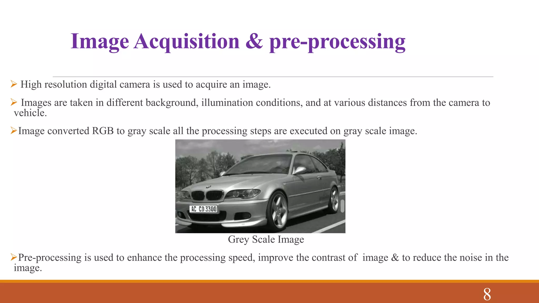 Image Acquisition & pre-processing
 High resolution digital camera is used to acquire an image.
 Images are taken in different background, illumination conditions, and at various distances from the camera to
vehicle.
Image converted RGB to gray scale all the processing steps are executed on gray scale image.
Grey Scale Image
Pre-processing is used to enhance the processing speed, improve the contrast of image & to reduce the noise in the
image.
8
 