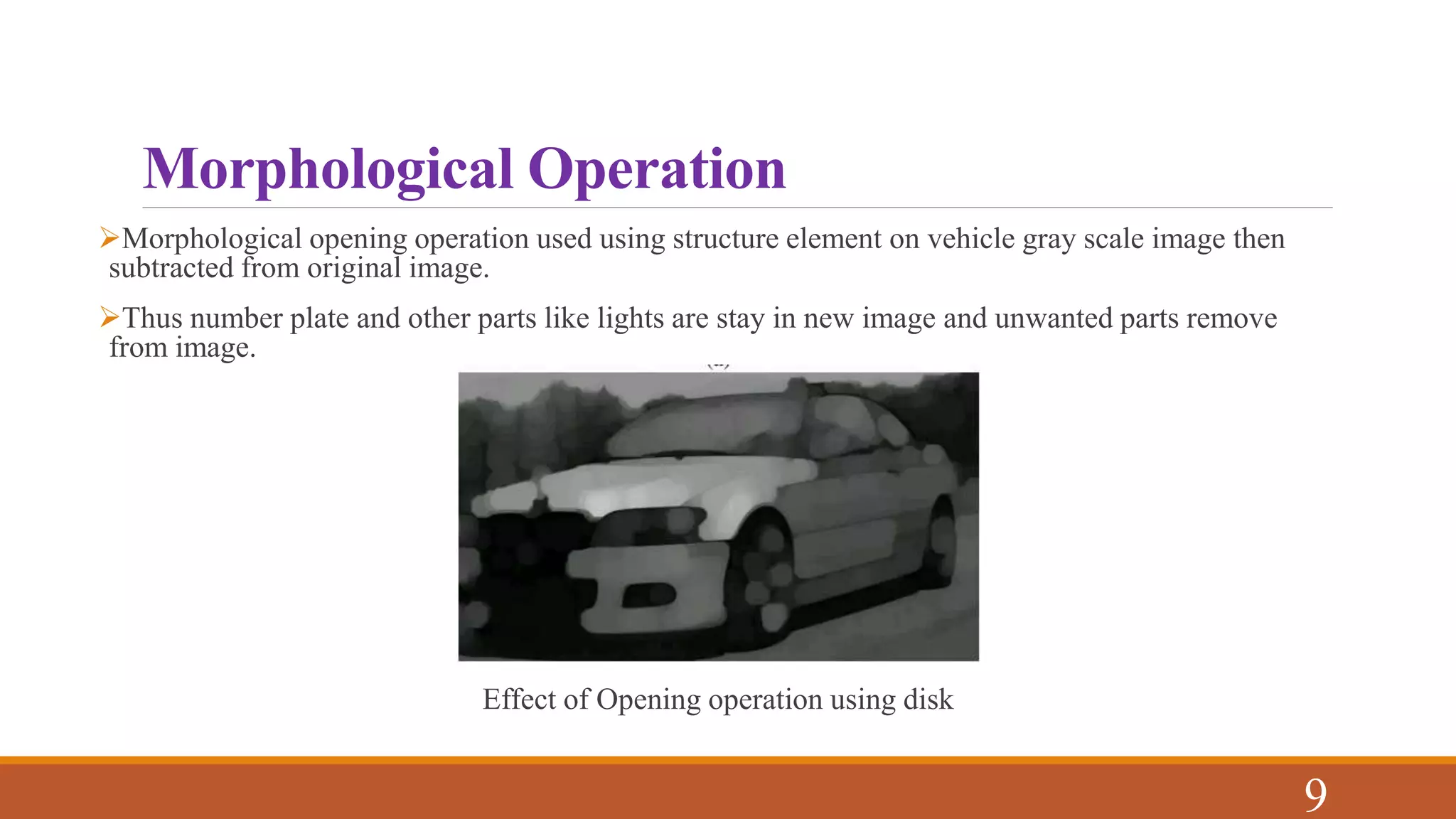 Morphological Operation
Morphological opening operation used using structure element on vehicle gray scale image then
subtracted from original image.
Thus number plate and other parts like lights are stay in new image and unwanted parts remove
from image.
Effect of Opening operation using disk
9
 