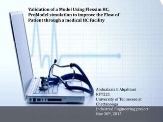 Validation of a Model Using Flexsim HC,
ProModel simulation to improve the Flow of
Patient through a medical HC Facility
Abdualaziz E Alqahtani
KFT221
University of Tennessee at
Chattanooga
Industrial Engineering project
Nov 30th, 2015
 