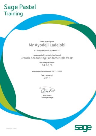This is to certify that
Mr Ayodeji Ladejobi
ID / Passport Number: OG042445713
Has successfully completed and passed:
Branch Accounting Fundamentals V6.81
Percentage achieved:
84.68 %
Assessment Serial Number: T6E73111257
Year completed:
2013
Avril Zanato
Training Manager
Certificate ID: C33940
 