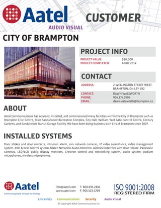 CUSTOMER
CITY OF BRAMPTON
T: 800.695.2883
F: 905.523.4209
info@aatel.com
www.aatel.com ISO 9001:2008REGISTERED FIRM
© Copyright Aatel Communications Inc.
Life Safety	 Communications	 Security	 Audio Visual
CONTACT
ADDRESS:		 2 WELLINGTON STREET WEST
BRAMPTON, ON L6Y 4R2		
CONTACT:		 DAWN WALSWORTH
PHONE:		 905.874.3909
EMAIL:			 dawn.walsworth@brampton.ca
PROJECT INFO
PROJECT VALUE:	 	 $90,000
PROJECT COMPLETED:	 APRIL 2014		
Aatel Communications has serviced, installed, and commissioned many facilities within the City of Brampton such as
Brampton Civic Centre, Dixie Sandalwood Recreation Complex, City Hall, William Yard Gate Control Centre, Century
Gardens, and Sandalwood Transit Garage Facility. We have been doing business with City of Brampton since 2007.
ABOUT
INSTALLED SYSTEMS
Door strikes and door contacts, intrusion alarm, axis network cameras, IP video surveillance, video management
system, RBH Access control system, March Networks Audio Intercom, Aiphone Intercom with door release, Panasonic
cameras, LED/LCD public display monitors, Crestron control and networking system, audio system, podium
microphones, wireless microphones.
 