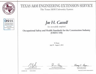 O~Training Institute
Education Centers
Texas A&M
Engineering Extension
Service
TEXAS A&MENGINEERING EXTENSION SERVICE
The Texas A&M University System
Joe H. Cassell
has succesifulfy completed
Occupational Safety and Health Standards for the Construction Industry
(OSHA 510)
31 Hours
July 29 - August 1, 2014
-41LGary F.Sera, Director
J2~~ 01.1At&ff C. ~
Ron Peddy, Division Director
Infrastructure Training and Safety Institute
Henry E. Payne, Director
OSHA Training InstituteTexas A&M Engineering Extension Service
os OSH510 190 TEEX ID 1267624
State Board for Educator Certification #500132
 