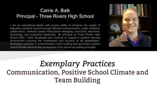 Carrie A. Balk
Principal - Three Rivers High School
I am an educational leader with proven ability to enhance the quality of
education students receive through effective communication, public relations,
collaboration, research based instructional strategies, curriculum alignment,
technology and supportive leadership. As principal at Three Rivers High
School (MI), I have developed and continue to support a positive learning
environment ensuring the involvement and success of all stakeholders.
Exemplary practices in communication, team building and secondary positive
school climate serve as the cornerstone of my tenure as building principal.
Exemplary Practices
Communication, Positive School Climate and
Team Building
 