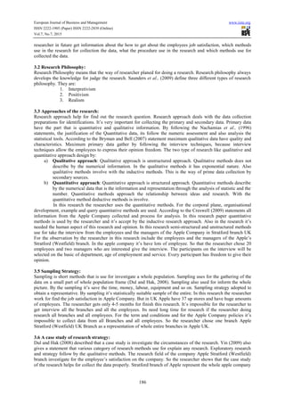 European Journal of Business and Management www.iiste.org
ISSN 2222-1905 (Paper) ISSN 2222-2839 (Online)
Vol.7, No.7, 2015
186
researcher in future get information about the how to get about the employees job satisfaction, which methods
use in the research for collection the data, what the procedure use in the research and which methods use for
collected the data.
3.2 Research Philosophy:
Research Philosophy means that the way of researcher planed for doing a research. Research philosophy always
develops the knowledge for judge the research. Saunders et al., (2009) define three different types of research
philosophy. They are:
1. Interpretivism
2. Positivism
3. Realism
3.3 Approaches of the research:
Research approach help for find out the research question. Research approach deals with the data collection
preparations for identifications. It’s very important for collecting the primary and secondary data. Primary data
have the part that is quantitative and qualitative information. By following the Nachamias et al., (1996)
statements, the justification of the Quantitative data, its follow the numeric assessment and also analysis the
statistical tools. According to the Bryman and Bell (2007) statement maximum qualitative data have quality and
characteristics. Maximum primary data gather by following the interview techniques, because interview
techniques allow the employees to express their opinion freedom. The two type of research like qualitative and
quantitative approach design by:
a) Qualitative approach: Qualitative approach is unstructured approach. Qualitative methods does not
describe by the numerical information. In the qualitative methods it has exponential nature. Also
qualitative methods involve with the inductive methods. This is the way of prime data collection by
secondary sources.
b) Quantitative approach: Quantitative approach is structured approach. Quantitative methods describe
by the numerical data that is the information and representation through the analysis of statistic and the
number. Quantitative methods approach the relationship between ideas and research. With the
quantitative method deductive methods is involve.
In this research the researcher uses the quantitative methods. For the corporal plane, organisational
development, example and query quantitative methods are used. According to the Creswell (2009) statements all
information from the Apple Company collected and process for analysis. In this research paper quantitative
methods is used by the researcher and it’s accept by the inductive research approach. Also in the research it’s
needed the human aspect of this research and opinion. In this research semi-structured and unstructured methods
use for take the interview from the employees and the managers of the Apple Company in Stratford branch UK
For the observation by the researcher in this research include the employees and the managers of the Apple’s
Stratford (Westfield) branch. In the apple company it’s have lots of employee. So that the researcher chose 20
employees and two managers who are interested give the interview. The participants on the interview will be
selected on the basic of department, age of employment and service. Every participant has freedom to give their
opinion.
3.5 Sampling Strategy:
Sampling is short methods that is use for investigate a whole population. Sampling uses for the gathering of the
data on a small part of whole population frame (Dul and Hak, 2008). Sampling also used for inform the whole
picture. By the sampling it’s save the time, money, labour, equipment and so on. Sampling strategy adopted to
obtain a representative. By sampling it’s statistically suitable sample of the entire. In this research the researcher
work for find the job satisfaction in Apple Company. But in UK Apple have 37 up stores and have huge amounts
of employees. The researcher gets only 4-5 months for finish this research. It’s impossible for the researcher to
get interview all the branches and all the employees. Its need long time for research if the researcher doing
research all branches and all employees. For the term and conditions and for the Apple Company policies it’s
impossible to collect data from all Branches and all employees. So the researcher chose one branch Apple
Stratford (Westfield) UK Branch as a representation of whole entire branches in Apple UK.
3.6 A case study of research strategy:
Dul and Hak (2008) described that a case study is investigate the circumstances of the research. Yin (2009) also
gives a statement that various category of research methods use for explain any research. Exploratory research
and strategy follow by the qualitative methods. The research field of the company Apple Stratford (Westfield)
branch investigate for the employee’s satisfaction on the company. So the researcher shows that the case study
of the research helps for collect the data properly. Stratford branch of Apple represent the whole apple company
 