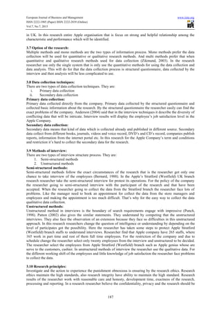 European Journal of Business and Management www.iiste.org
ISSN 2222-1905 (Paper) ISSN 2222-2839 (Online)
Vol.7, No.7, 2015
187
in UK. In this research entire Apple organisation that is focus on strong and helpful relationship among the
characteristic and performance which will be identified.
3.7 Option of the research:
Multiple methods and mono methods are the two types of information process. Mono methods prefer the data
collection will be used for quantitative or qualitative research methods. And multi methods prefer that when
quantitative and qualitative research methods used for data collection (Zikmund, 2003). In the research
researcher use only the single system that is only use the quantitative methods for using the data collection and
data analysis. This will do for that the data collection process is structural questionnaire, data collected by the
interview and then analysis will be less complicated to use.
3.8 Data collection techniques:
There are two types of data collection techniques. They are:
i. Primary data collection
ii. Secondary data collection
Primary data collection:
Primary data collected directly from the company. Primary data collected by the structured questionnaire and
collected basic information about the research. By the structured questionnaire the researcher easily can find the
exact problems of the company. Anderson (2004) said that in the interview techniques it describe the diversity of
conflicting data that will be intricate. Interview results will display the employee’s job satisfaction level in the
Apple Company.
Secondary data collection:
Secondary data means that kind of data which is collected already and published in different source. Secondary
data collect from different books, journals, videos and voice record, DVD’s and CD’s record, companies publish
reports, information from the internet portal etc. In this research for the Apple Company’s term and conditions
and restriction it’s hard to collect the secondary data for the research.
3.9 Methods of interview:
There are two types of interview structure process. They are:
1. Semi-structured methods
2. Unstructured methods
Semi-structured methods:
Semi-structured methods follow the exact circumstances of the research that is the researcher got only one
chance to take interview of the employees (Bernard, 1988). In the Apple’s Stratford (Westfield) UK branch
research researcher take the semi-structured interview for protest its operations. For the policy of the company
the researcher going to semi-structured interview with the participant of the research and that have been
accepted. When the researcher going to collect the data from the Stratford branch the researcher face lots of
problems. Like the manager need to book an appointment for collect the data from the store managers and
employees and making the appointment is too much difficult. That’s why for the easy way to collect the data
qualitative data collection.
Unstructured methods:
Unstructured method in interviews is the boundary of search requirements engage with impressive (Punch,
1998). Patton (2002) also gives the similar statements. They understand by competing that the unstructured
interviews. They also face the observation of an extension because they face so difficulties in this unstructured
approach. In this research researchers change the question of intelligence or understanding by depending on the
level of participates got the possibility. Here the researcher has taken some steps to protect Apple Stratford
(Westfield) branch staffs to understand interviews. Researcher find that Apple company have 265 staffs, where
165 work in part time and rest of them full time employees. For the restriction of the company and due to
schedule change the researcher select only twenty employees from the interview and unstructured to be decided.
The researcher select the employees from Apple Stratford (Westfield) branch such as Apple genius whose are
serve to the customers, cashier. In unstructured methods of interview the researcher use the qualitative data. For
the different working shift of the employees and little knowledge of job satisfaction the researcher face problems
to collect the data.
3.10 Research principles:
Investigate and the action to experience the punishment obnoxious is ensuring by the research ethics. Research
ethics maintain the high standards, also research integrity have ability to maintain the high standard. Research
results of the researcher work with reasonable care and honesty, development time, exactness of the research,
processing and reporting. In a research researcher believe the confidentiality, privacy and the research should be
 