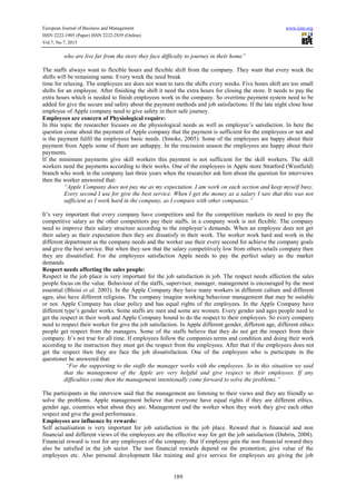 European Journal of Business and Management www.iiste.org
ISSN 2222-1905 (Paper) ISSN 2222-2839 (Online)
Vol.7, No.7, 2015
189
who are live far from the store they face difficulty to journey in their home”
The staffs always want to flexible hours and flexible shift from the company. They want that every week the
shifts will be remaining same. Every week the need break
time for relaxing. The employees are does not want to turn the shifts every weeks. Five hours shift are too small
shifts for an employee. After finishing the shift it need the extra hours for closing the store. It needs to pay the
extra hours which is needed to finish employees work in the company. So overtime payment system need to be
added for give the secure and safety about the payment methods and job satisfactions. If the late night close hour
employee of Apple company need to give safety in their safe journey.
Employees are concern of Physiological require:
In this topic the researcher focuses on the physiological needs as well as employee’s satisfaction. In here the
question come about the payment of Apple company that the payment is sufficient for the employees or not and
is the payment fulfil the employees basic needs. (Smoke, 2005). Some of the employees are happy about their
payment from Apple some of them are unhappy. In the rescission season the employees are happy about their
payments.
If the minimum payments give skill workers this payment is not sufficient for the skill workers. The skill
workers need the payments according to their works. One of the employees in Apple store Stratford (Westfield)
branch who work in the company last three years when the researcher ask him about the question for interviews
then the worker answered that:
“Apple Company does not pay me as my expectation. I am work on each section and keep myself busy.
Every second I use for give the best service. When I get the money as a salary I saw that this was not
sufficient as I work hard in the company, as I compare with other companies.”
It’s very important that every company have competitors and for the competition markets its need to pay the
competitive salary as the other competitors pay their staffs. in a company work is not flexible. The company
need to improve their salary structure according to the employee’s demands. When an employee does not get
their salary as their expectation then they are dissatisfy in their work. The worker work hard and work in the
different department as the company needs and the worker use their every second for achieve the company goals
and give the best service. But when they saw that the salary competitively low from others retails company then
they are dissatisfied. For the employees satisfaction Apple needs to pay the perfect salary as the market
demands.
Respect needs affecting the sales people:
Respect in the job place is very important for the job satisfaction in job. The respect needs affection the sales
people focus on the value. Behaviour of the staffs, supervisor, manager, management is encouraged by the most
essential (Bloisi et al, 2003). In the Apple Company they have many workers in different culture and different
ages, also have different religious. The company imagine working behaviour management that may be suitable
or not. Apple Company has clear policy and has equal rights of the employees. In the Apple Company have
different type’s gender works. Some staffs are men and some are women. Every gender and ages people need to
get the respect in their work and Apple Company bound to do the respect to their employees. So every company
need to respect their worker for give the job satisfaction. In Apple different gender, different age, different ethics
people get respect from the managers. Some of the staffs believe that they do not get the respect from their
company. It’s not true for all time. If employees follow the companies terms and condition and doing their work
according to the instruction they must get the respect from the employees. After that if the employees does not
get the respect then they are face the job dissatisfaction. One of the employees who is participate in the
questioner he answered that:
“For the supporting to the staffs the manager works with the employees. So in this situation we said
that the management of the Apple are very helpful and give respect to their employees. If any
difficulties come then the management intentionally come forward to solve the problems.”
The participants in the interview said that the management are listening to their views and they are friendly so
solve the problems. Apple management believe that everyone have equal rights if they are different ethics,
gender age, countries what about they are. Management and the worker when they work they give each other
respect and give the good performance.
Employees are influence by rewards:
Self actualisation is very important for job satisfaction in the job place. Reward that is financial and non
financial and different views of the employees are the effective way for get the job satisfaction (Dubrin, 2008).
Financial reward is vest for any employees of the company. But if employee gets the non financial reward they
also be satisfied in the job sector. The non financial rewards depend on the promotion; give value of the
employees etc. Also personal development like training and give service for employees are giving the job
 