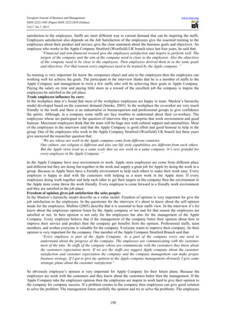 European Journal of Business and Management www.iiste.org
ISSN 2222-1905 (Paper) ISSN 2222-2839 (Online)
Vol.7, No.7, 2015
190
satisfaction to the employees. Staffs are meet different way to current demand that can be inspiring the staffs.
Employees satisfaction also depends on the Job Satisfaction of the employees give the essential training to the
employees about their product and service; give the clear statement about the business goals and objectives. An
employee who works in the Apple Company Stratford (Westfield) UK branch since last four years, he said that:
“Financial and non-financial reward give the employees satisfaction and inspire to perform well. The
targets of the company and the aim of the company need to clear to the employees. Also the objectives
of the company need to be clear to the employees. Then employees derived them in to the same goals
and objectives. For that reason every employees need to be trained by the Apple company. ”
So training is very important for know the companies object and aim to the employees then the employees can
working well for achieve the goals. The participant in the interview thinks that he is a member of staffs to the
Apple Company and management to twist a few staffs who will be achieving their goals in Apple Company.
Paying the salary on time and paying little more as a reward of the excellent job the company is inspire the
employees be satisfied in the job place.
Trade employees influence by care:
In the workplace data it’s found that most of the workplace employees are happy in team. Maslow’s hierarchy
model developed based on the customer demand (Smoke, 2005). In the workplace the co-worker are very much
friendly in the work and there is an industrialist or businessperson and professional groups to give confidence
the spirits. Although, in a company some staffs are face troubles to understand about their co-workers. The
employees whose are participant in the question of interview they are surprise that work environment and good
humour. Maximum employees think that the team will be huge mix with cultural support and nationalities. Most
of the employees in the interview said that the Apple Company is good effort and good humour to help in the
group. One of the employees who work in the Apple Company Stratford (Westfield) UK branch last three years
give answered the researcher question that:
“We are whose are work in the Apple company come from different countries.
Our culture, our religion is different and also our life style capabilities are different from each others.
But the Apple store treat us a same scale that we are work in a same company. It’s very grateful for
every employee in the Apple Company. ”
In the Apple Company have nice environment or work. Apple store employees are come from different place
and different but they are doing fun together in the work and supply a great job for Apple by doing the work in a
group. Because in Apple Store have a friendly environment to help each others to make their work easy. Every
employee is happy to deal with the customers with helping as a team work in the Apple store. If every
employees doing work together and help each other to get their targets in the company then the environment in
the Apple store come throw the work friendly. Every employee is come forward in a friendly work environment
and they are satisfied in the job place.
Freedom of opinion gives job satisfaction the sales people:
In the Maslow’s hierarchy model describe as a value model. Freedom of opinion is very important for give the
job satisfaction to the employees. In the questioner for the interview it’s about to know about the self opinion
needs for the employees. Mullins (2005) describe that it is essential to hear staffs view. In the interview it’s for
know about the employees opinion listen by the Apple company or not and for that reason the employees are
satisfied or not. In here opinion is not only for the employees but also for the management of the Apple
Company. Every employee believe that if the management of the company listen their opinion about how to
improve their service and product then the company get benefits from the opinion. Professional staffs, team
members, and worker everyone is valuable for the company. Everyone wants to improve their company. So their
opinion is very important for the company. One member of the Apple Company Stratford Branch said that:
“Every employee is part of the Apple Company. As a part of the company every one need to
understand about the progress of the company. The employees are communicating with the customer
most of the time. So staffs of the company whose are communicate with the customers they know about
the customers expectation more. If we are the staffs are suggest Apple company about the customer
satisfaction and customer expectation the company and the company management can make proper
business strategy. If I got to give my opinion to the Apple company management obviously I give some
strategic plane about the customer satisfaction”
So obviously employee’s opinion is very important for Apple Company for their future plane. Because the
employees are work with the customers and they know about the customers better then the management. If the
Apple Company take the employees opinion then the employees are inspire to work hard to give their opinion to
the company for company success. If a problem creates in the company then employees can give good solution
to solve the problem. The management listen carefully the opinion and try to solve the problems. The employees
 