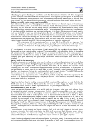 European Journal of Business and Management www.iiste.org
ISSN 2222-1905 (Paper) ISSN 2222-2839 (Online)
Vol.7, No.7, 2015
191
when they give opinion then they are wait for the result that their opinion is helpful or not. If the management
give the employees opinion feedback then the employees are more inspire to give the opinion. If the employees
opinion not workable the management need to tell them about that their opinion not workable for this time, may
be next time if they give another better opinion then the employees are inspire for give their opinion next time.
Balance essential in employees work and personal life:
Here it discussed about the love. The employees are contrasted that time how the work impact on the employees
personal lives (Smoke, 2005). Every staffs have family and friends. The employees need to maintain the friend
and family and give them care and time. Every family is very important and need to attend the family events
every time and need to spend some times with the family. The participants of the interviews they expressed that
it is in their mind but it challenge and necessary to take care of the family. The employees of Apple want to
work and family life be happy and feel to keep balance. But it is very difficult to keep balance to the family and
work life. Like family is important and work is also be important and it’s a challenge for employees to maintain.
Some staffs are can meet the challenge and they are happy and most of them spent more time with the family
they cannot make the challenge and balance with the work and family. One of the employees who work in the
Apple Company Stratford (Westfield) UK branch give answered the researcher question that:
“We are doing our jobs in organisation and carry on in our life. In our life job is very important. I am
doing my jobs sincerely and maintain my family life. Staffs have short period of work in the Apple
Company. For that reasons the staffs get huge time for spending much time in their personal life. ”
It’s very important to carry the gentle personnel. Work is a part of life that what kind of work they are doing.
Every employee have weekend and the workers of Apple weekend fully enjoyed with the family. So it’s make a
job satisfaction in the work place if the worker got time to maintain their family life. Every employees need to
make the balance with the work and family. Its need to remember all the employees work is a part of life. Apple
Company gives great opportunity and give enough time to their employees to spend much time with their
relations.
Factors motivate the sales person:
Every Person wants to best work place. In the interview whose are participate they also need the best work place
in their work company. But in the Apple Company the employees are suffered for that. In the UK retain industry
is very profitable. Like Apple stores are very profitable store in the UK and Apple is the successful carrier
company which will allow a great interest in the progression and success in the future career. In the world this is
the best place for the human to get the best work place. In Apple Company is a brand company in the World and
they have lots of customer. An interview participant who is work in Apple Stratford (Westfield) UK branch for
last two years, he give an answered of an interview question. He answered that:
“Apple Company is a big company in the world. For their products quality they achieve the huge place in the
market. As an employee of Apple Company I am grateful because I am a member of the famous company. Its
inspire me to build up my occupation.”
Apple have the best place for working environment which is motivated the employees to work. Apple has the
brand name and as a employee Apple support the employee to lead a happy life. Apple have friendly
environment to work in team. A worker is proud themselves as a part of Apple in the World.
Recommend other to work in Apple:
Apple is a large and famous company in the world. Apple has the product value in the retail industry. Apple
always tries to give their customers unique products. Apple is a brand company and known to every person in
the world. Recruitment process in the company is expensive and need to time for recruitment (Flynn, 2011).
Personal outlook of the staffs to another position focus on the recommend other to work in Apple. As Apple
Company staffs became a part of the company is proud to everyone and every people want to be a part of the
company. The environment of the Apple Company is pacefull and has good facilities to work. So Apple
Company helps the staffs to work frequently. Apple Company arranges training for upgrade the staff’s skills and
develops the friendly end efficient service environment for the staffs. The management of the Apple Company is
fair, supportive, cooperative, helpful and willing to give hand for help the staffs to solve their problems and get
success. Last five years one of the staffs work in the company and the staff is attend the interview, the staff
answered:
“Apple Company is most valuable and famous company. Apple is the successful company in the world. Apple
arranges training for their staffs to developing the skills of the employees. Apple Company always tries to
improve their facilities and improve the working environment for their staffs. Apple Companies consider the
employees benefits first. That why I always suggest that anyone can take art of the Apple Company.”
Apple Company develops and creates job opportunities for the employee market. A person can easily get good
environments and establish their career with Apple. So a member of staffs easily recommended any person for
 