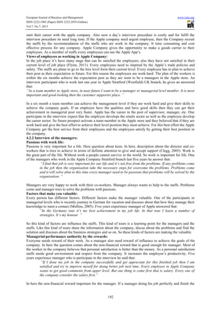 European Journal of Business and Management www.iiste.org
ISSN 2222-1905 (Paper) ISSN 2222-2839 (Online)
Vol.7, No.7, 2015
192
start their career with the apple company. Also now a day’s interview procedure is costly and for fulfil the
interview procedure its need long time. If the Apple company need urgent employee, then the Company recruit
the staffs by the recommendation of the staffs who are work in the company. It time consuming and cost
effective process for any company. Apple Company gives the opportunity to make a goods carrier to their
employees. As a member of staffs every employees can use the Apple App’s.
Views of employees as working in Apple Company:
In the job place it’s have many stage that can be satisfied the employees; also they have not satisfied in their
current level of job place (Flynn, 2011). Every employees need to inspired by the Apple’s trade policies and
safety. The staffs are plane to go to the hire level form their current level. Every employee has to plan to achieve
their post as their expectation in future. For this reason the employees are work hard. The plan of the workers is
within the six months achieve the expectation post as they are went to be a managers in the Apple store. An
interview participant who is work last one year in Apple Stratford (Westfield) UK branch, he gives an answered
that:
“As a team member in Apple store, in near future I want to be a manager or managerial level member. It is most
important and good-looking then the customer supporter place. ”
In a six month a team member can achieve the management level if they are work hard and give their skills to
achieve the company goals. If an employee have the qualities and have good skills then they can get their
achievement in managerial post very faster. Apple has the career in the post of supervisor, manager, etc. One
participate in the interview expect that the employee develops the retails sector as well as the employee develop
the career sector. So future prospect activate a team member in the Apple store and they believed that if they are
work hard and give the best effort to achieve their level position they must achieve. For this best effort the Apple
Company get the best service from their employees and the employees satisfy by getting their best position in
the company.
4.2.2 Interview of the managers:
Passions with work life:
Passions is very important for a life. Here question about keen. In here, description about the director and co-
workers that is tries to achieve in terms of definite attention to give and accept support (Clegg, 2005). Work is
the great part of the life. Without work a people cannot survive in the world. So work is important for life. One
of the managers who work in the Apple Company Stratford branch last five years he answer that:
“I find that job is very important for our life and it’s not free from the problems. If any problems come
in the job then the organisation take the necessary steps for overcome the problems. Problems come
and it will solve abut in this time every manager need to be passions that problems will be solved by the
organisation. ”
Managers are very happy to work with their co-workers. Manager always wants to help to the staffs. Problems
come and manager tries to solve the problems with passions.
Factors that make you valuable:
Every person has different factors. Different factors make the manager valuable. One of the participants in
managerial levels who is recently journey to German for vacation and discuses about that how they manage their
knowledge to meet a contact (Mullins, 2005). Five years experience manager of Apple answered that:
“In the Germany tour it’s my best achievement in my job life. In that tour I learn a number of
strategies. It’s my honour. ”
So this kind of factors are influence the staffs. This kind of tours is a learning point for the managers and the
staffs. Like this kind of tours share the information about the company, discus about the problems and find the
solution and discuses about the business strategies and so on. So these kinds of factors are making the valuable.
Managerial performance authority by the rewards:
Everyone needs reward of their work. As a manager also need reward of influence to achieve the goals of the
company. In here the question comes about the non-financial reward that is good enough for manager. Most of
the worker in the company believes that personal satisfaction is better than the money. As a personal satisfaction
staffs needs good environment and respect from the company. It increases the employee’s productivity. Five
years experience manager who is participate in the interview he said that:
“If I done my job in the company successfully and get appreciate for this finished job then I am
satisfied and try to improve myself for doing better job next time. Every employee in Apple Company
wants to get good comments from upper level. But one thing is come first that is salary. Every one of
the company consider the salary first.”
In here the non-financial reward important for the manager. If a manager doing his job perfectly and finish the
 