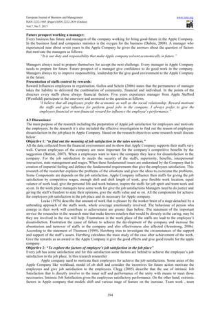 European Journal of Business and Management www.iiste.org
ISSN 2222-1905 (Paper) ISSN 2222-2839 (Online)
Vol.7, No.7, 2015
194
Future prospect working a manager:
Every business has future and managers of the company working for bring good future in the Apple Company.
In the business fund and companies statistics is the oxygen for the business (Dubrin, 2008). A manager who
experienced near about seven years in the Apple Company he gives the answers about the question of factors
that motivate the managers as follows:
“It is our duty and responsibility that make Apple company solvent economically in future.”
Managers always need to prepare themselves for accept the next challenge. Every manager in Apple Company
needs to prepare for future. Future prospect of a manager give confidence to do good work in the company.
Managers always try to improve responsibility, leadership for the give good environment to the Apple Company
in the future.
Presentation of staffs control by rewards:
Reward influences employees in organisation. Gallos and Schein (2006) states that the permanence of manager
takes the liability to delivered the combination of community, financial and individual. In the points of the
directors every staffs chose always financial factors. Five years experience manager from Apple Stafford
(Westfield) participate in the interview and answered to the question as follows.
“I believe that all employees prefer the economic as well as the social relationship. Reward motivate
the staffs and give influence for perform good jobs in the company. I always prefer to give the
employees financial or non-financial reward for influence the employee’s performance.”
4.3 Discussions:
The main purpose of the research including the preparation of Apple job satisfaction for employees and motivate
the employees. In the research it’s also included the effective investigation to find out the reason of employees
dissatisfaction in the job place in Apple Company. Based on the research objectives some research result discuss
below:
Objective 1: “to find out the meaning of job satisfaction in the sales services.”
All the data collected from the financial environment and its show that Apple Company supports their staffs very
well. Current employees of the company are most important for the company’s competitive benefits by the
suggestion (Battisti, 2007). When a employees want to leave the company they leave for dissatisfaction in the
company. For the job satisfaction its needs the security of the staffs, superiority, benefits, interpersonal
interaction, state management and wages. When these fundamental issues are understand by the Company that is
creation of impartial feeling and defence the fundamental requirements that give the employees satisfaction. This
research of the researcher explains the problems of the situations and gives the ideas to overcome the problems.
Some Components are depends on the job satisfaction. Apple Company influence their staffs for giving the job
satisfaction by competitive wages, enough shift and shift length of work, give flexible work location, equal
valance of work load, give the personal life and work balance, inspire the staffs for job spirit and team work and
so on. In the work place managers have some work for give the job satisfactions Managers need to do justice and
giving the staff’s freedom to state their opinions, give the staffs value and so on. All the components for achieve
the employees job satisfaction in the job place and its necessary for Apple company.
Locke (1976) describe that amount of work that is pleaser by the worker brain of a stage detached by a
unbending approach of the staffs work, whole coverage emotionally involved. The behaviour of person who
emerge in their work will contribute to achievement are greater than before. The statement of the important
service the researcher in the research state that make known retailers that would be directly in the caring, may be
they are involved in the rise will help. Frustrations in the work place of the staffs are lead to the employee’s
dissatisfaction. Frustration the cause of failure to achieve the development of the company and increase the
absenteeism and turnover of staffs in the company and also effectiveness also affected (Armstrong, 2006).
According to the statement of Thomson (1999), Herzberg tries to investigate the circumstances of the support
and support of the staff’s assets. Herzberg calculates the main study of the case after achievement of the work.
Give the rewards as an award in the Apple Company it give the good effects and give good results for the apple
company.
Objective 2: “To explore the factors of employee’s job satisfaction in the job place”
Every job has some satisfaction and for this satisfaction some factors are behind to achieve the employee’s job
satisfaction in the job place. In this research researcher
Apple company need to motivate their employees for achieve the job satisfactions. Some areas of the
Apple Company like workload, model of ob shift and consider the incentives for future action motivate the
employees and give job satisfaction to the employees. Clegg (2005) describe that the use of intrinsic Job
Satisfaction that is directly involve to the inner self and performance of the unity with means to meet those
necessaries. Intrinsic Job Satisfaction gives the employees satisfactory performance. On the other hand, extrinsic
factors in Apple company that models shift and various stage of feature on the increase. Team work , team
 
