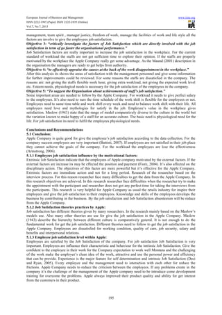 European Journal of Business and Management www.iiste.org
ISSN 2222-1905 (Paper) ISSN 2222-2839 (Online)
Vol.7, No.7, 2015
195
management, team spirit , manager justice, freedom of work, manage the facilities of work and life style all the
factors are involve to give the employees job satisfaction.
Objective 3: “critically investigate the factors of Job Satisfaction which are directly involved with the job
satisfaction in term of go faster the organisational performance.”
Job Satisfaction factors are really important to increase the job satisfaction in the workplace. For the current
standard of workload the staffs are not get sufficient time to explore their opinion. If the staffs are properly
motivated by the workplace the Apple Company really get some advantage. As the Maund (2001) description in
the organisation the managers are ready to get helps from authority.
Objective 4: “to effectively appraise the causes at the back of the work disappointment in the workplace.”
After this analysis its shows the areas of satisfaction with the management personnel and give some information
for further improvements could be reviewed. For some reasons the staffs are dissatisfied in the company. The
reasons are: not giving the staffs flexible work hour, giving extra workload, not giving the expected work level
etc. Esteem needs, physiological needs is necessary for the job satisfaction of the employees in the company.
Objective 5: “To suggest the Organisation about achievements of staff’s job satisfaction.”
Some important areas are needed to follow by the Apple Company. For workload it needs to give perfect salary
to the employees. It’s also need to sure the time schedule of the work shift is flexible for the employees or not.
Employees need to same time table and work shift every week and need to balance work shift with their life. All
employees need love and mythologies for satisfy in the job. Employee’s value in the workplace gives
satisfaction. Maslow (1943) state that the range of model comparatively diverse to the culture in the world but
the variation known to make happy of a staff for an accurate culture. The basic need is physiological need for the
life. For job satisfaction its need to fulfil the employees physiological needs.
Conclusions and Recommendations
5.1 Conclusion:
Apple Company is quite good for give the employee’s job satisfaction according to the data collection. For the
company success employees are very important (Battisti, 2007). If employees are not satisfied in their job place
they cannot achieve the goals of the company. For the workload the employees are lose the effectiveness
(Armstrong, 2006).
5.1.1 Employees job satisfaction influence by the motivational factors:
Extrinsic Job Satisfaction indicate that the employees of Apple company motivated by the external factors. If the
external factors are increase its may be effected the position and payment (Fiore, 2004). It’s also affected on the
disciplinary action. The objectives of this factor are more powerful but it’s effective for the Apple Company.
Extrinsic factors are immediate action and not for a long period. Research of the researcher based on the
interview process. For this reason researcher face many difficulties to get the data from the Apple Company. In
this research objectives are achieved. In this research researcher face difficulties when the researcher try to make
the appointment with the participant and researcher does not got any perfect time for taking the interviews from
the participants. This research is very helpful for Apple Company as usual the retails industry for inspire their
employees and give the job satisfaction to their employees. Knowledge and skills of the employees develops the
business by contributing in the business. By the job satisfaction and Job Satisfaction absenteeism will be reduce
from the Apple Company.
5.1.2 Job Satisfaction theories practices by Apple:
Job satisfaction has different theories given by many researchers. In the research mainly based on the Maslow’s
models use. Also many other theories are use for give the job satisfaction in the Apple Company. Maslow
(1943) describe the hierarchy between different culture is comparatively general. It is not enough to do the
fundamental work for get the job satisfaction. Different theories need to follow to get the job satisfaction in the
Apple Company. Employees are dissatisfied for working condition, quality of care, job security, salary and
benefits and interpersonal relations.
5.1.3 Employee job satisfaction level within Apple:
Employees are satisfied by the Job Satisfaction of the company. For job satisfaction Job Satisfaction is very
important. Employees are influence their characteristic and behaviour for the intrinsic Job Satisfaction. Give the
confident to the employee in their work for the Company expectation to work well Montana and the challenging
of the work make the employee’s clean idea of the work, attractive and use the personal power and efficiency
that can be provide. Experience is the major feature for self determination and intrinsic Job Satisfaction (Deci
and Ryan, 2005). Every employee and the management need to interaction with each other for reduce the
frictions. Apple Company needs to reduce the criticism between the employees. If any problems create in the
company it’s the challenge of the management of the Apple company need to be introduce come development
training for overcome the problems. Apple always improved their product quality and ability for get interest
from the customers in their product.
 