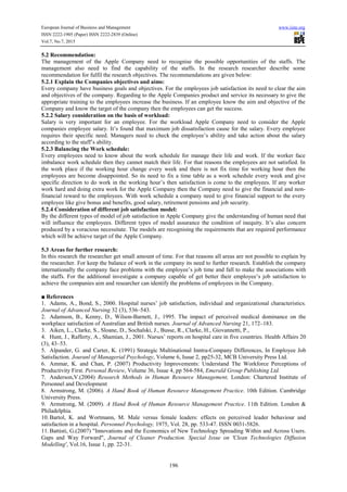 European Journal of Business and Management www.iiste.org
ISSN 2222-1905 (Paper) ISSN 2222-2839 (Online)
Vol.7, No.7, 2015
196
5.2 Recommendation:
The management of the Apple Company need to recognise the possible opportunities of the staffs. The
management also need to find the capability of the staffs. In the research researcher describe some
recommendation for fulfil the research objectives. The recommendations are given below:
5.2.1 Explain the Companies objectives and aims:
Every company have business goals and objectives. For the employees job satisfaction its need to clear the aim
and objectives of the company. Regarding to the Apple Companies product and service its necessary to give the
appropriate training to the employees increase the business. If an employee know the aim and objective of the
Company and know the target of the company then the employees can get the success.
5.2.2 Salary consideration on the basis of workload:
Salary is very important for an employee. For the workload Apple Company need to consider the Apple
companies employee salary. It’s found that maximum job dissatisfaction cause for the salary. Every employee
requires their specific need. Managers need to check the employee’s ability and take action about the salary
according to the staff’s ability.
5.2.3 Balancing the Work schedule:
Every employees need to know about the work schedule for manage their life and work. If the worker face
imbalance work schedule then they cannot match their life. For that reasons the employees are not satisfied. In
the work place if the working hour change every week and there is not fix time for working hour then the
employees are become disappointed. So its need to fix a time table as a work schedule every week and give
specific direction to do work in the working hour’s then satisfaction is come to the employees. If any worker
work hard and doing extra work for the Apple Company then the Company need to give the financial and non-
financial reward to the employees. With work schedule a company need to give financial support to the every
employee like give bonus and benefits, good salary, retirement pensions and job security.
5.2.4 Consideration of different job satisfaction model:
By the different types of model of job satisfaction in Apple Company give the understanding of human need that
will influence the employees. Different types of model assurance the condition of inequity. It’s also concern
produced by a voracious necessitate. The models are recognising the requirements that are required performance
which will be achieve target of the Apple Company.
5.3 Areas for further research:
In this research the researcher get small amount of time. For that reasons all areas are not possible to explain by
the researcher. For keep the balance of work in the company its need to further research. Establish the company
internationally the company face problems with the employee’s job time and fall to make the associations with
the staffs. For the additional investigate a company capable of get better their employee’s job satisfaction to
achieve the companies aim and researcher can identify the problems of employees in the Company.
■ References
1. Adams, A., Bond, S., 2000. Hospital nurses’ job satisfaction, individual and organizational characteristics.
Journal of Advanced Nursing 32 (3), 536–543.
2. Adamson, B., Kenny, D., Wilson-Barnett, J., 1995. The impact of perceived medical dominance on the
workplace satisfaction of Australian and British nurses. Journal of Advanced Nursing 21, 172–183.
3. Aiken, L., Clarke, S., Sloane, D., Sochalski, J., Busse, R., Clarke, H., Giovannetti, P.,
4. Hunt, J., Rafferty, A., Shamian, J., 2001. Nurses’ reports on hospital care in five countries. Health Affairs 20
(3), 43–53.
5. Alpander, G. and Carter, K. (1991) Strategic Multinational Inntra-Company Differences, In Employee Job
Satisfaction. Jouranl of Managerial Psychology, Volume 6, Issue 2, pp25-32, MCB University Press Ltd.
6. Ammar, K. and Chan, P. (2007) Productivity Improvements: Understand The Workforce Perceptions of
Productivity First. Personal Review, Volume 36, Issue 4, pp 564-584, Emerald Group Publishing Ltd.
7. Anderson,V.(2004) Research Methods in Human Resource Management, London: Chartered Institute of
Personnel and Development
8. Armstrong, M. (2006). A Hand Book of Human Resource Management Practice. 10th Edition. Cambridge
University Press.
9. Armstrong, M. (2009). A Hand Book of Human Resource Management Practice. 11th Edition. London &
Philadelphia.
10. Bartol, K. and Wortmann, M. Male versus female leaders: effects on perceived leader behaviour and
satisfaction in a hospital. Personnel Psychology, 1975, Vol. 28, pp. 533-47. ISSN 0031-5826.
11. Battisti, G.(2007) "Innovations and the Economics of New Technology Spreading Within and Across Users.
Gaps and Way Forward", Journal of Cleaner Production. Special Issue on 'Clean Technologies Diffusion
Modelling', Vol.16, Issue 1, pp. 22-31.
 