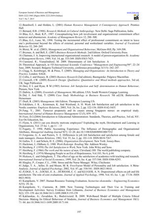 European Journal of Business and Management www.iiste.org
ISSN 2222-1905 (Paper) ISSN 2222-2839 (Online)
Vol.7, No.7, 2015
197
12. Beardwell, I. and Holden, L. (2001) Human Resource Management A Contemporary Approach. Prentice
Hall.
13. Bernard, H.R. (1988). Research Methods in Cultural Anthropology. New Delhi: Sage Publication, India.
14. Blau, G.J., Boal, K.P., 1987. Conceptualizing how job involvement and organizational commitment affect
turnover and absenteeism. Academy of Management Review 12, 288–300.
15. Blau, G.J., Lunz, M., 1998. Testing the incremental effect of professional commitment on intent to leave
one’s professional beyond the effects of external, personal and workrelated variables. Journal of Vocational
Behavior 52, 260–269.
16. Bloisi, W. et al. (2003), Management and Organisational Behaviour, McGraw-Hill, Pp. 169-208.
17. Bryman, A. and Bell, E. (2007) Business Research Methods. 2nd Edition. Oxford University Press.
18. Chatman, J. A. Improving interactional organizational research: A model of person-organization fit. Academy
of Management Review, 1989, Vol. 14, pp. 333-349. ISSN 0363-7425.
19. CiarnienJ, R.; VienažindienJ, M. 2009. Determinants of Job Satisfaction: A
20. Theoretical Approach, in VII International Scientific Conference "Management and Engineering'09", 22–24
June, 2009, Sozopol, Bulgaria Technical University, conference proceedings 3(113): 242–247.
21. Clegg, S., Kornberger, M. & Pitsis, T. (2005). Managing and Organizations: An Introduction to Theory and
Practice. London: SAGE.
22. Collis, J. and Hussey, R. (2003) Business Research (2nd edition), Basingstoke: Palgrave Macmillan.
23. Creswell, J.W. (2009) Research Design: Qualitative, Quantitative and Mixed methods approaches, 3rd ed,
UK: Sage Publication
24. Deci, E L and Ryan, R M (1985) Intrinsic Job Satisfaction and Self- determination in Human Behaviour,
Plenum, New York
25. Dubrin, A. (2008). Essentials of Management, 8th edition, USA: South Western Cengage Learning.
26. Dul, J. And Hak, T. (2008) Case Study Methodology in Business Research, 5th ed,UK: Butterworth-
Heinemann
27. Draft, R. (2003) Management. 6th Edition. Thompson Learning US.
28. Eskildsen, J. K. , Kristensen, K. And Westlund, A. H. Work Job Satisfaction and job satisfaction in the
Nordic countries. Employee Relations, 2003, Vol. 26, Iss. 2, pp. 122-136. ISSN 0142-5455.
29. Fang, Y., 2001. Turnover propensity and its causes among Singapore nurses: an empirical study.
International Journal of Human Resource Management 12 (5), 859– 871.
30. Fiore, D.J.(2004) Introduction to Educational Administration: Standards, Theories, and Practice, 3rd ed, NY:
Eye On Education, Inc.
31. Flynn, S. (2011) can you directly motivate employees? Exploding the myth, Development and Learning in
Organizations, Vol. 25 Iss: 1, pp.11 – 15
32. Fogarty, T. 1994. Public Accounting Experience: The Influence of Demographic and Organisational
Attributes, Managerial Auditing Journal 9(7): 12–20. doi:10.1108/02686909410067552
33. Forgionne, G. A. and Peeters, V. E. Differences in job Job Satisfaction and satisfaction among female and
male managers. Human Relations, 1982, Vol. 35, Iss. 2, pp. 101-118. ISSN 0018-7267.
34. Gallos, V. J. and Schein, H. E. (2006). Organization Development. New York: Jossey-Bass.
35. Hackman, J.; Oldham, G. 1980. Work Redesign. Reading, Ma: Addison Wesley.
36. Herzberg, F. (1959) The Job Satisfaction to Work, New York: John Wiley and Sons.
37. Herzberg, F. (1966) The work and the nature of man, Cleveland, OH: The world publishing company.
38. Herzberg, F. (1974) Managing People in an Era of Hopelessness, Vol.183, No 6, p.44.
39. Hickson, C. and Oshagbemi, T. The effect of age on the satisfaction of academics with teaching and research.
International Journal of Social Economics, 1999, Vol. 26, Iss. 4, pp. 537-544. ISSN 0306-8293.
40. Hingley, P., Cooper, C.L., 1986. Stress and the Nurse Manager. Wiley, Chichester.
41. Judge, T. A. , heller, D. and Mount, M. K. Five-Factor Model of Personality and Job satisfaction: A Meta-
Analysis. Journal of Applied Psychology, 2002, Vol. 87, pp. 530-541. ISSN 0021-9010.
42. JUDGE, T. A. , LOCKE, E. A. , DURHAM, C. C. and KLUGER, A. N. Dispositional effects on job and life
satisfaction: The role of core evaluations. Journal of Applied Psychology, 1998, Vol. 83, Iss. 1, pp. 17-34. ISSN
0021-9010.
43. Kumpikaite, V. 2007. Human Resource Training Evaluation, Inzinerine ekonomika – Engineering Economics
5(55): 29–36.
44. Kumpikaite, V.; Ciarniene, R. 2008. New Training Technologies and Their Use in Training and
Development Activities: Survey Evidence from Lithuania, Journal of Business Economics and Management
9(2): 155–159. doi:10.3846/1611-1699.2008.9.155-159
45. Kaklauskas, A.; Zavadskas, K.; BudzevicienJ, R. 2009. Web-Based Model of Multiple Criteria Ethical
Decision- Making for Ethical Behaviour of Students, Journal of Business Economics and Management 10(1):
71–84. doi:10.3846/1611-1699.2009.10.71-84.
 
