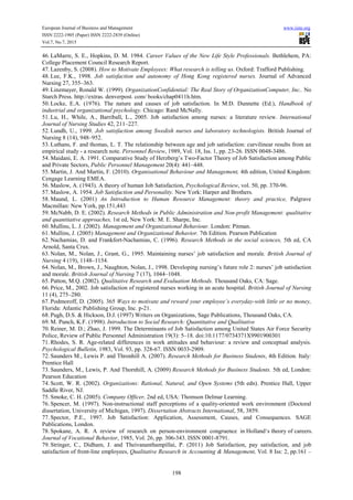 European Journal of Business and Management www.iiste.org
ISSN 2222-1905 (Paper) ISSN 2222-2839 (Online)
Vol.7, No.7, 2015
198
46. LaMarre, S. E., Hopkins, D. M. 1984. Career Values of the New Life Style Professionals. Bethlehem, PA:
College Placement Council Research Report.
47. Lazenby, S. (2008). How to Motivate Employees: What research is telling us. Oxford: Trafford Publishing.
48. Lee, F.K., 1998. Job satisfaction and autonomy of Hong Kong registered nurses. Journal of Advanced
Nursing 27, 355–363.
49. Linzmayer, Ronald W. (1999). OrganizationConfidential: The Real Story of OrganizationComputer, Inc.. No
Starch Press. http://extras. denverpost. com/ books/chap0411h.htm.
50. Locke, E.A. (1976). The nature and causes of job satisfaction. In M.D. Dunnette (Ed.), Handbook of
industrial and organizational psychology. Chicago: Rand McNally.
51. Lu, H., While, A., Barriball, L., 2005. Job satisfaction among nurses: a literature review. International
Journal of Nursing Studies 42, 211–227.
52. Lundh, U., 1999. Job satisfaction among Swedish nurses and laboratory technologists. British Journal of
Nursing 8 (14), 948–952.
53. Luthans, F. and thomas, L. T. The relationship between age and job satisfaction: curvilinear results from an
empirical study - a research note. Personnel Review, 1989, Vol. 18, Iss. 1, pp. 23-26. ISSN 0048-3486.
54. Maidani, E. A. 1991. Comparative Study of Herzberg’s Two-Factor Theory of Job Satisfaction among Public
and Private Sectors, Public Personnel Management 20(4): 441–448.
55. Martin, J. And Martin, F. (2010). Organisational Behaviour and Management, 4th edition, United Kingdom:
Cengage Learning EMEA.
56. Maslow, A. (1943). A theory of human Job Satisfaction, Psychological Review, vol. 50, pp. 370-96.
57. Maslow, A. 1954. Job Satisfaction and Personality. New York: Harper and Brothers.
58. Maund, L. (2001) An Introduction to Human Resource Management: theory and practice, Palgrave
Macmillan: New York, pp.151,443
59. McNabb, D. E. (2002). Research Methods in Public Administration and Non-profit Management: qualitative
and quantitative approaches, 1st ed, New York: M. E. Sharpe, Inc.
60. Mullins, L. J. (2002). Management and Organizational Behaviour. London: Pitman.
61. Mullins, J. (2005) Management and Organizational Behavior. 7th Edition. Pearson Publication
62. Nachamias, D. and Frankfort-Nachamias, C. (1996). Research Methods in the social sciences, 5th ed, CA
Arnold, Santa Crux.
63. Nolan, M., Nolan, J., Grant, G., 1995. Maintaining nurses’ job satisfaction and morale. British Journal of
Nursing 4 (19), 1148–1154.
64. Nolan, M., Brown, J., Naughton, Nolan, J., 1998. Developing nursing’s future role 2: nurses’ job satisfaction
and morale. British Journal of Nursing 7 (17), 1044–1048.
65. Patton, M.Q. (2002). Qualitative Research and Evaluation Methods. Thousand Oaks, CA: Sage.
66. Price, M., 2002. Job satisfaction of registered nurses working in an acute hospital. British Journal of Nursing
11 (4), 275–280.
67. Podmoroff, D. (2005). 365 Ways to motivate and reward your employee’s everyday-with little or no money,
Florida: Atlantic Publishing Group, Inc. p-21.
68. Pugh, D.S. & Hickson, D.J. (1997) Writers on Organizations, Sage Publications, Thousand Oaks, CA.
69. M. Punch, K.F. (1998). Introduction to Social Research: Quantitative and Qualitative
70. Reiner, M. D.; Zhao, J. 1999. The Determinants of Job Satisfaction among United States Air Force Security
Police, Review of Public Personnel Administration 19(3): 5–18. doi:10.1177/0734371X9901900301
71. Rhodes, S. R. Age-related differences in work attitudes and behaviour: a review and conceptual analysis.
Psychological Bulletin, 1983, Vol. 93, pp. 328-67. ISSN 0033-2909.
72. Saunders M., Lewis P. and Thronhill A. (2007). Research Methods for Business Students, 4th Edition. Italy:
Prentice Hall
73. Saunders, M., Lewis, P. And Thornhill, A. (2009) Research Methods for Business Students. 5th ed, London:
Pearson Education
74. Scott, W. R. (2002). Organizations: Rational, Natural, and Open Systems (5th edn). Prentice Hall, Upper
Saddle River, NJ.
75. Smoke, C. H. (2005). Company Officer, 2nd ed, USA: Thomson Delmar Learning.
76. Spencer, M. (1997). Non-instructional staff perceptions of a quality-oriented work environment (Doctoral
dissertation, University of Michigan, 1997). Dissertation Abstracts International, 58, 3859.
77. Spector, P.E., 1997. Job Satisfaction: Application, Assessment, Causes, and Consequences. SAGE
Publications, London.
78. Spokane, A. R. A review of research on person-environment congruence in Holland‘s theory of careers.
Journal of Vocational Behavior, 1985, Vol. 26, pp. 306-343. ISSN 0001-8791.
79. Stringer, C., Didham, J. and Theivananthampillai, P. (2011) Job Satisfaction, pay satisfaction, and job
satisfaction of front-line employees, Qualitative Research in Accounting & Management, Vol. 8 Iss: 2, pp.161 –
 