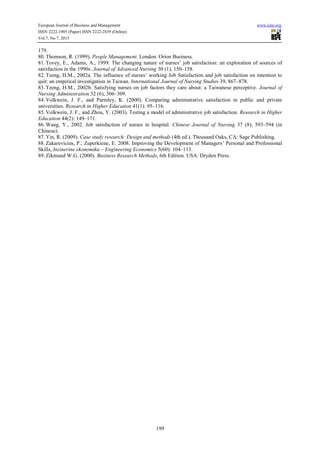 European Journal of Business and Management www.iiste.org
ISSN 2222-1905 (Paper) ISSN 2222-2839 (Online)
Vol.7, No.7, 2015
199
179.
80. Thomson, R. (1999). People Management. London: Orion Business.
81. Tovey, E., Adams, A., 1999. The changing nature of nurses’ job satisfaction: an exploration of sources of
satisfaction in the 1990s. Journal of Advanced Nursing 30 (1), 150–158.
82. Tzeng, H.M., 2002a. The influence of nurses’ working Job Satisfaction and job satisfaction on intention to
quit: an empirical investigation in Taiwan. International Journal of Nursing Studies 39, 867–878.
83. Tzeng, H.M., 2002b. Satisfying nurses on job factors they care about: a Taiwanese perceptive. Journal of
Nursing Administration 32 (6), 306–309.
84. Volkwein, J. F., and Parmley, K. (2000). Comparing administrative satisfaction in public and private
universities. Research in Higher Education 41(1): 95–116.
85. Volkwein, J. F., and Zhou, Y. (2003). Testing a model of administrative job satisfaction. Research in Higher
Education 44(2): 149–171.
86. Wang, Y., 2002. Job satisfaction of nurses in hospital. Chinese Journal of Nursing 37 (8), 593–594 (in
Chinese).
87. Yin, R. (2009). Case study research: Design and methods (4th ed.). Thousand Oaks, CA: Sage Publishing.
88. Zakarevicius, P.; Zuperkiene, E. 2008. Improving the Development of Managers’ Personal and Professional
Skills, Inzinerine ekonomika – Engineering Economics 5(60): 104–113.
89. Zikmund W.G. (2000). Business Research Methods, 6th Edition. USA: Dryden Press.
 