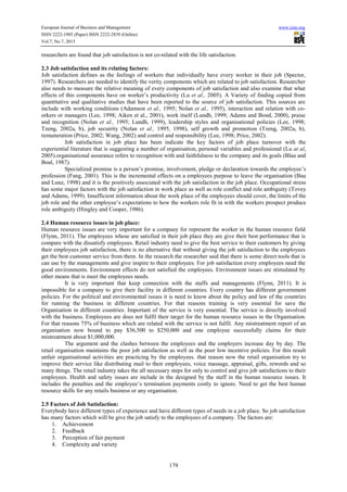 European Journal of Business and Management www.iiste.org
ISSN 2222-1905 (Paper) ISSN 2222-2839 (Online)
Vol.7, No.7, 2015
179
researchers are found that job satisfaction is not co-related with the life satisfaction.
2.3 Job satisfaction and its relating factors:
Job satisfaction defines as the feelings of workers that individually have every worker in their job (Spector,
1997). Researchers are needed to identify the verity components which are related to job satisfaction. Researcher
also needs to measure the relative meaning of every components of job satisfaction and also examine that what
effects of this components have on worker’s productivity (Lu et al., 2005). A Variety of finding copied from
quantitative and qualitative studies that have been reported to the source of job satisfaction. This sources are
include with working conditions (Adamson et al., 1995; Nolan et al., 1995), interaction and relation with co-
orkers or managers (Lee, 1998; Aiken et al., 2001), work itself (Lundh, 1999; Adams and Bond, 2000), praise
and recognition (Nolan et al., 1995; Lundh, 1999), leadership styles and organisational policies (Lee, 1998;
Tzeng, 2002a, b), job secuirity (Nolan et al., 1995, 1998), self growth and promotion (Tzeng, 2002a, b),
remuneration (Price, 2002; Wang, 2002) and control and responsibility (Lee, 1998; Price, 2002).
Job satisfaction in job place has been indicate the key factors of job place turnover with the
experiential literature that is suggesting a number of organisation, personal variables and professional (Lu at al,
2005).organisational assurance refers to recognition with and faithfulness to the company and its goals (Blau and
Boal, 1987).
Specialized promise is a person’s promise, involvement, pledge or declaration towards the employee’s
profession (Fang, 2001). This is the incremental effects on a employees purpose to leave the organisation (Bau
and Lunz, 1998) and it is the positively associated with the job satisfaction in the job place. Occupational stress
has some major factors with the job satisfaction in work place as well as role conflict and role ambiguity (Tovey
and Adams, 1999). Insufficient information about the work place of the employees should cover, the limits of the
job role and the other employee’s expectations to how the workers role fit in with the workers prospect produce
role ambiguity (Hingley and Cooper, 1986).
2.4 Human resource issues in job place:
Human resource issues are very important for a company for represent the worker in the human resource field
(Flynn, 2011). The employees whose are satisfied in their job place they are give their best performance that is
compare with the dissatisfy employees. Retail industry need to give the best service to their customers by giving
their employees job satisfaction, there is no alternative that without giving the job satisfaction to the employees
get the best customer service from them. In the research the researcher said that there is some direct tools that is
can use by the managements and give inspire to their employees. For job satisfaction every employees need the
good environments. Environment effects do not satisfied the employees. Environment issues are stimulated by
other means that is meet the employees needs.
It is very important that keep connection with the staffs and managements (Flynn, 2011). It is
impossible for a company to give their facility in different countries. Every country has different government
policies. For the political and environmental issues it is need to know about the policy and law of the countries
for running the business in different countries. For that reasons training is very essential for save the
Organisation in different countries. Important of the service is very essential. The service is directly involved
with the business. Employees are does not fulfil their target for the human resource issues in the Organisation.
For that reasons 75% of business which are related with the service is not fulfil. Any mistreatment report of an
organisation now bound to pay $36,500 to $250,000 and one employee successfully claims for their
mistreatment about $1,000,000.
The argument and the clashes between the employees and the employers increase day by day. The
retail organisation maintains the poor job satisfaction as well as the poor low incentive policies. For this result
unfair organisational activities are practicing by the employees. that reason now the retail organisation try to
improve their service like distributing mail to their employees, voice massage, appraisal, gifts, rewords and so
many things. The retail industry takes the all necessary steps for only to control and give job satisfactions to their
employees. Health and safety issues are include in the designed by the staff in the human resource issues. It
includes the penalties and the employee’s termination payments costly to ignore. Need to get the best human
resource skills for any retails business or any organisation.
2.5 Factors of Job Satisfaction:
Everybody have different types of experience and have different types of needs in a job place. So job satisfaction
has many factors which will be give the job satisfy to the employees of a company. The factors are:
1. Achievement
2. Feedback
3. Perception of fair payment
4. Complexity and variety
 