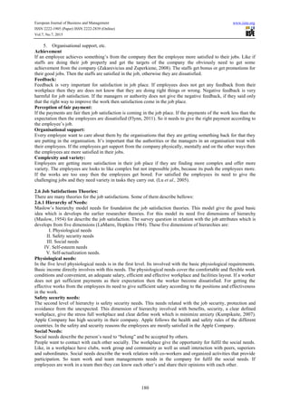European Journal of Business and Management www.iiste.org
ISSN 2222-1905 (Paper) ISSN 2222-2839 (Online)
Vol.7, No.7, 2015
180
5. Organisational support, etc.
Achievement
If an employee achieves something’s from the company then the employee more satisfied to their jobs. Like if
staffs are doing their job properly and get the targets of the company the obviously need to get some
achievement from the company (Zakarevicius and Zuperkiene, 2008). The staffs get bonus or get promotions for
their good jobs. Then the staffs are satisfied in the job, otherwise they are dissatisfied.
Feedback:
Feedback is very important for satisfaction in job place. If employees does not get any feedback from their
workplace then they are does not know that they are doing right things or wrong. Negative feedback is very
harmful for job satisfaction. If the managers or authority does not give the negative feedback, if they said only
that the right way to improve the work then satisfaction come in the job place.
Perception of fair payment:
If the payments are fair then job satisfaction is coming in the job place. If the payments of the work less than the
expectation then the employees are dissatisfied (Flynn, 2011). So it needs to give the right payment according to
the employee’s job.
Organisational support:
Every employee want to care about them by the organisations that they are getting something back for that they
are putting in the organisation. It’s important that the authorities or the managers in an organisation treat with
their employees. If the employees get support from the company physically, mentally and on the other ways then
the employees are more satisfied in their jobs.
Complexity and variety:
Employees are getting more satisfaction in their job place if they are finding more complex and offer more
variety. The employees are looks to like complex but not impossible jobs, because its push the employees more.
If the works are too easy then the employees get bored. For satisfied the employees its need to give the
challenging jobs and they need variety in tasks they carry out. (Lu et al., 2005).
2.6 Job Satisfactions Theories:
There are many theories for the job satisfactions. Some of them describe bellows:
2.6.1 Hierarchy of Needs:
Maslow’s hierarchy model needs for foundation the job satisfaction theories. This model give the good basic
idea which is develops the earlier researcher theories. For this model its need five dimensions of hierarchy
(Maslow, 1954) for describe the job satisfaction. The survey question in relation with the job attributes which is
develops from five dimensions (LaMarre, Hopkins 1984). These five dimensions of hierarchies are:
I. Physiological needs
II. Safety security needs
III. Social needs
IV. Self-esteem needs
V. Self-actualization needs.
Physiological needs:
In the five level physiological needs is in the first level. Its involved with the basic physiological requirements.
Basic income directly involves with this needs. The physiological needs cover the comfortable and flexible work
conditions and convenient, an adequate salary, efficient and effective workplace and facilities layout. If a worker
does not get sufficient payments as their expectation then the worker become dissatisfied. For getting the
effective works from the employees its need to give sufficient salary according to the positions and effectiveness
in the work.
Safety security needs:
The second level of hierarchy is safety security needs. This needs related with the job security, protection and
avoidance from the unexpected. This dimension of hierarchy involved with benefits, security, a clear defined
workplace, give the stress full workplace and clear define work which is minimize anxiety (Kumpikaite, 2007).
Apple Company has high security in their company. Apple follows the health and safety rules of the different
countries. In the safety and security reasons the employees are mostly satisfied in the Apple Company.
Social Needs:
Social needs describe the person’s need to “belong” and be accepted by others.
People want to contact with each other socially. The workplace give the opportunity for fulfil the social needs.
Like, in a workplace have clubs, work group and community as well as small interaction with peers, superiors
and subordinates. Social needs describe the work relation with co-workers and organized activities that provide
participation. So team work and team managements needs in the company for fulfil the social needs. If
employees are work in a team then they can know each other’s and share their opinions with each other.
 