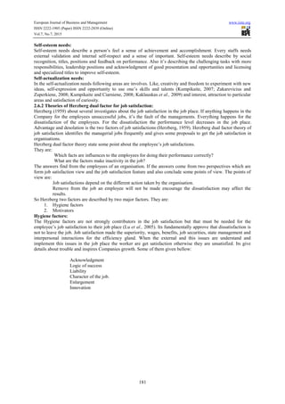European Journal of Business and Management www.iiste.org
ISSN 2222-1905 (Paper) ISSN 2222-2839 (Online)
Vol.7, No.7, 2015
181
Self-esteem needs:
Self-esteem needs describe a person’s feel a sense of achievement and accomplishment. Every staffs needs
external validation and internal self-respect and a sense of important. Self-esteem needs describe by social
recognition, titles, positions and feedback on performance. Also it’s describing the challenging tasks with more
responsibilities, leadership positions and acknowledgment of good presentation and opportunities and licensing
and specialized titles to improve self-esteem.
Self-actualization needs:
In the self-actualization needs following areas are involves. Like, creativity and freedom to experiment with new
ideas, self-expression and opportunity to use one’s skills and talents (Kumpikaite, 2007; Zakarevicius and
Zuperkiene, 2008; Kumpikaite and Ciarniene, 2008; Kaklauskas et al., 2009) and interest, attraction to particular
areas and satisfaction of curiosity.
2.6.2 Theories of Herzberg dual factor for job satisfaction:
Herzberg (1959) about several investigates about the job satisfaction in the job place. If anything happens in the
Company for the employees unsuccessful jobs, it’s the fault of the managements. Everything happens for the
dissatisfaction of the employees. For the dissatisfaction the performance level decreases in the job place.
Advantage and desolation is the two factors of job satisfactions (Herzberg, 1959). Herzberg dual factor theory of
job satisfaction identifies the managerial jobs frequently and gives some proposals to get the job satisfaction in
organisations.
Herzberg dual factor theory state some point about the employee’s job satisfactions.
They are:
 Which facts are influences to the employees for doing their performance correctly?
 What are the factors make inactivity in the job?
The answers find from the employees of an organisation. If the answers come from two perspectives which are
form job satisfaction view and the job satisfaction feature and also conclude some points of view. The points of
view are:

Job satisfactions depend on the different action taken by the organisation.

Remove from the job an employee will not be made encourage the dissatisfaction may affect the
results.
So Herzberg two factors are described by two major factors. They are:
1. Hygiene factors
2. Motivators
Hygiene factors:
The Hygiene factors are not strongly contributors in the job satisfaction but that must be needed for the
employee’s job satisfaction to their job place (Lu et al., 2005). Its fundamentally approve that dissatisfaction is
not to leave the job. Job satisfaction made the superiority, wages, benefits, job securities, state management and
interpersonal interactions for the efficiency gland. When the external and this issues are understand and
implement this issues in the job place the worker are get satisfaction otherwise they are unsatisfied. Its give
details about trouble and inspires Companies growth. Some of them given bellow:
 Acknowledgment
 Logic of success
 Liability
 Character of the job.
 Enlargement
 Innovation
 