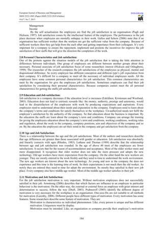 European Journal of Business and Management www.iiste.org
ISSN 2222-1905 (Paper) ISSN 2222-2839 (Online)
Vol.7, No.7, 2015
184

Management

Income
By the self actualisation the employees are find the job satisfaction in an organisation (Pugh and
Hickson, 1997). Job satisfaction comes by the intellectual feature of the employees. The performance in the job
place decrease when employees are mentally unhappy in their work. Gallos and Schein (2006) state that if an
organisation has sufficient worker then the workers are get the sufficient value from the company. Because of
sufficient workers then they get help from the each other and getting importance from their colleagues. It’s very
important for a company to ensure the repayment, implement and promote the incentives for improve the job
satisfaction of their staffs that will give the direction the completion of the work.
2.8 Personal Characteristics and Job satisfaction:
One of the protests against the situation models of the job satisfaction that is taking the little attention in
differences between individuals. One group of employees are different between another groups about their
necessary. Personal associate of job satisfaction focus of some researchers interest (Hickson and Oshagbemi,
1999). The researcher of the research compares the job satisfactions of the employees as physical, mental and
dispositional difference. So every employee has different conception and different type’s job expectation from
their company. It’s difficult for a company to meet all the necessary of individual employees needs. All the
employees have some common personal characteristics for job satisfaction. This common characteristics are
meet by the organisation for give the employees job satisfactions. Sometimes employees can find their job
satisfaction by considering their personal characteristics. Because companies cannot meet the all personal
characteristics for getting the staffs job satisfactions.
2.9 Education and Job satisfaction:
Job satisfaction in a company decreases if the education level is increases (Eskildsen, Kristensen and Westlund,
2003). Education does not lead to extrinsic rewards like: the money, authority, prestige and autonomy, would
lead to the dissatisfaction of the employees with work by producing expectations and aspirations. Every
employees need to understand about their needs and expectation in the company. Employees need to learn about
the company’s terms and conditions for satisfy themselves in the workplace. Un-authorized needs not fulfil the
employee’s satisfaction by the authority of the company. So that education about the business is important. By
the education the staffs are learn about the company’s term and conditions. Company can arrange the training
for giving the employees education about the company’s term and conditions, working conditions, working rules
and regulation, about the work in the company, company positions, aim and objectives of the company and so
on. By the education the employees are set their mind in the company and get satisfaction from the company.
2.10 Age and Job Satisfaction:
There is a relationship between the age and the job satisfactions. Most of the authors and researchers describe
that age differences are greater than those associated with gender or education. Job satisfaction was absolutely
and linearly connects with ages (Rhodes, 1983). Luthans and Thomas (1989) describe that the relationship
between age and job satisfaction was rounded. In the age of above 40 most of the employees are fewer
satisfactions. It occurs that for the reason of accommodation and acceptance. Most of the older worker more and
more disappointed. It recognises that older worker does not take the more pressure and adopts the new
technology. Old age workers have more expectation from the company. On the other hand the new workers are
younger. They are mostly entered in the work freshly and they need to time to understand the work environment.
The new age workers are known about the new technology. As young and new in the company the does not
experience and this time is the learning time of work. So their expectations is not much then the old worker. As
newly they are entered they need to time for adopt the environment. So mostly they satisfied in their new job
place. Every company also have middle age worker. Most of the middle age worker satisfies in their job.
2.11 Motivation and Job Satisfaction:
For the job satisfaction motivation is very important. Without motivation employees does not successfully
satisfied in their job. Armstrong (2006) describes that which factors are influence to an employee to particular
behaviour is the motivation. On the other way, the external or external force an employee with great interest and
determination to success, follow the way (Draft, 2003). Podmoroff (2005) identify the different degree of
motivation is very necessary for the workplace in an organisation. One-size-fits are not suitable to all methods
for motivation (Lazenby, 2008). Different people have different types of motivation. Every motivation has some
features. Some researchers describe some feature of motivation. They are:

Motivation is characteristics as individual phenomenon. Like, every person is unique and has different
motivation. Uniqueness must be display.

Motivation must be intended. Like, an organisation or company provide their employee’s motivation
 