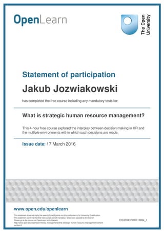 Statement of participation
Jakub Jozwiakowski
has completed the free course including any mandatory tests for:
What is strategic human resource management?
This 4-hour free course explored the interplay between decision making in HR and
the multiple environments within which such decisions are made.
Issue date: 17 March 2016
www.open.edu/openlearn
This statement does not imply the award of credit points nor the conferment of a University Qualification.
This statement confirms that this free course and all mandatory tests were passed by the learner.
Please go to the course on OpenLearn for full details:
http://www.open.edu/openlearn/money-management/what-strategic-human-resource-management/content-
section-0
COURSE CODE: B864_1
 