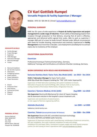 CV Karl Gottlieb Rumpel
Versatile Projects & Facility Supervisor / Manager
Mobile: +971 55 501 94 15 | Email: karlrumpel@yahoo.com
PERSONAL SUMMARY
KARL has 35+ years of wide experience in Projects & Facility Supervision and project
management in a wide range of industries. Proven ability of developing projects from
inception through production to final delivery, ensuring that all work is effective,
appropriate and delivered within agreed time scales. Able to work as supervisor /
manager AND part of a team he leads himself. Worked under difficult circumstances
with needs for trouble shooting, improvisation and creativity. Experienced in Facility
Management since more than 2 decades. Last employment cancelled prior to contract
expiry due to insolvency of the employer.
EDUCATIONAL QUALIFICATION
Electrician
Professional training at Technical School Soltau, Germany.
Additional Trainings with Certifications at Craftsmen Chamber Lüneburg, Germany.
WORK EXPERIENCE WITH ROLES AND RESPONSIBILITIES
Swissnox Stainless Steel / Swiss Tech, Abu Dhabi (UAE) Jan 2010 – Dec 2014
HVAC / Fabrication Manager for Swiss Tech’s client
ADM Abu Dhabi Mar Shipyard, building the “YAS” (141 meter Superyacht).
Supervision of HVAC fabrication workshop, A/C system installation on board,
fabrication of square duct works & fittings, AHU, exhaust, fresh air duct works,
cooling chambers (Thermodoor Netherlands), refrigeration lines etc.
Caverion / Siemens Medical, Al Ain (UAE) Aug 2009 – Jan 2010
Site Supervisor Electrical & Mechanical for client Al Tawam Hospital,
site & cleanroom erection in the hospital’s cancer treatment unit.
Supervision and coordination of subcontractors,
on-site support of German engineering staff etc.
Adelaide (Australia) Jan 2009 – Jul 2009
Sabbatical, kids & family care.
Caverion, Taiwan (formerly M+W Zander TKT Division) Jun 2006 – Dec 2008
Site Supervisor Electrical & A/C controlled cleanroom technology
for clients INOTERA and NANJA wafer factories.
Supervision of cleanroom erection with raised flooring, coordination of electrical contractors,
A/C duct installation. Anti-static materials installation on walls and ceilings,
installation FCU and Hyper Filters. Connection to power supply and router-based computer
control. On-site training of client’s operational staff. Full unit handovers to clients.
HIGHLIGHTS & SKILLS
• Facility Manager
• Project Manager
• Supervisor
• HVAC Manager
• Fabrication Manager
• Warranty Manager
• Trainer
• Electrical Installation
• A/C & Chiller Systems
• Cleanrooms
• Firefighting Systems
• Power Stations
• Power Substations
• Power Generators
• Airport
• Production Plant
• Chip Industry
• Commercial Center
• Shipyard
• Hospital
PERSONAL DETAILS
German National
DOB: 26/04/1957
Sex: Male
Visa: Visit
Marital Status: Married
Passport No: A2444928
 