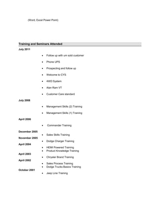 (Word, Excel Power Point)
Training and Seminars Attended
July 2011
• Follow up with um sold customer
• Phone UPS
• Prospecting and follow up
• Welcome to CYS
• 4WD System
• Alan Ram VT
• Customer Care standard
July 2008
• Management Skills (2) Training
• Management Skills (1) Training
April 2006
• Commander Training
December 2005
• Sales Skills Training
November 2005
• Dodge Charger Training
April 2004
• HEMI Powered Training
• Product Knowledge Training
April 2003
• Chrysler Brand Training
April 2002
• Sales Process Training
• Dodge Trucks Basics Training
October 2001
• Jeep Line Training
 