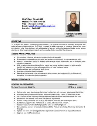 POSITION: GENERAL
MANAGER
OBJECTIVE
To be a part and obtain a challenging position where I can be able to contribute positively. Adaptable and
highly efficient professional with more than 20 years of work experience in customer service and sales
coordination jobs. Keen to learn with willingness to take on routine but essential tasks having strong
attention to detail plus multitasking skills and knowledge for the benefit of the company.
ASSETS AND CAPABILITIES
• An ambitious individual with a strong determination to succeed
• Possesses impressive leadership skills and a deep understanding of customer-centric sales.
• Having a proven track record of working within a target driven environment and of achieving sales
targets consistently.
• Able to sell across all portfolios of print, media and online, and a consistent of being able to
identify and present the most effective solutions to meet customer needs.
• Positive attitude and professional work ethics.
• Business oriented and self motivated.
• Flexible and adaptable to the requirements of the position and understand critical issue and
innovative to the solution for improvement.
WORK EXPERIENCES
GENERAL SALES MANAGER RAK-Ajman
Red Line Showroom - Used Car 2013 up to present
• Setting sales team objectives and priorities in alignment with company objectives and priorities.
• Build long-term professional business relationships with major clients to drive sales growth
• Set up and build the company to trade used vehicles specializes in sport and high end cars
• Established and develop sales team for used car department.
• Actions cautious research and study of the used car market in the whole region (UAE)
• Build strong rapport in the market such as Media, advertisement, network.
• Responsible in recruitment of employee for sales and marketing team
• Set up training courses for sales team (Sales Skills, Product Knowledge, Marketing Competitor &
Pricing )
• Update and open new strategies to have a productive sales channels to replaced used cars
• Upgrade and modifies sport cars
WADDAH GHANAM
Mobile: +971 0567600724
Visa : Residence Visa
Email: wadah-ghanam@hotmail.com
Location : RAK-UAE
 