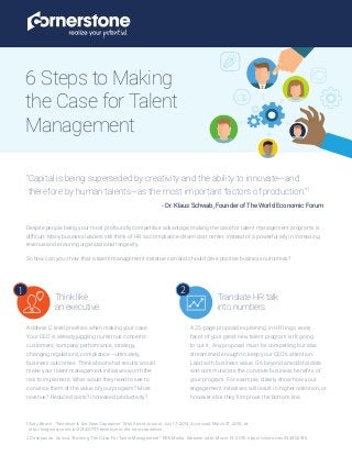 Despite people being your most profoundly competitive advantage, making the case for talent management programs is
difficult. Many business leaders still think of HR as compliance-driven cost center, instead of a powerful ally in increasing
revenue and ensuring organizational longevity.
So how can you show that a talent management initiative can and should drive positive business outcomes?
6 Steps to Making
the Case for Talent
Management
”Capital is being superseded by creativity and the ability to innovate—and
therefore by human talents—as the most important factors of production.”1
- Dr. Klaus Schwab, Founder of The World Economic Forum
1
Think like
an executive.
Translate HR talk
into numbers.
2
1 Gary Beach. “Talentism Is the New Capitalism.” Wall Street Journal. July 17, 2014. Accessed March 31, 2015, at
http://blogs.wsj.com/cio/2014/07/17/talentism-is-the-new-capitalism
2 Deshpande, Anissa. Building The Case For Talent Management. ERE Media. Webinar date: March 19, 2015. https://vimeo.com/122802916
Address C-level priorities when making your case.
Your CEO is already juggling numerous concerns:
customers, company performance, strategy,
changing regulations, compliance —ultimately,
business outcomes. Think about what results would
make your talent management initiatives worth the
risk to implement. What would they need to see to
convince them of the value of your program? More
revenue? Reduced costs? Increased productivity?
A 25-page proposal explaining, in HR lingo, every
facet of your great new talent program isn’t going
to cut it. Any proposal must be compelling but also
streamlined enough to keep your CEO’s attention.
Lead with business value. Go beyond anecdotal data
and communicate the concrete business benefits of
your program. For example, clearly show how your
engagement initiatives will result in higher retention, or
however else they’ll improve the bottom line.
 