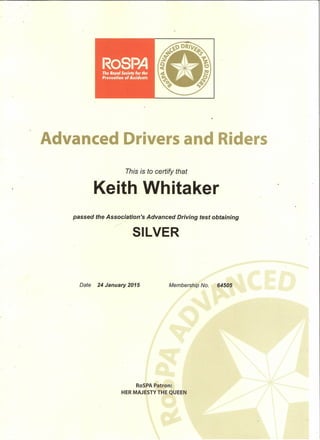 Date 24 January 2015 Membership No. 64505
Advanced Drivers and Riders
This is to certify that
Keith Whitaker
passed the Association's Advanced Driving test obtaining
/
SILVER
RoSPA Patron:
HER MAJESTY THE QUEEN
 