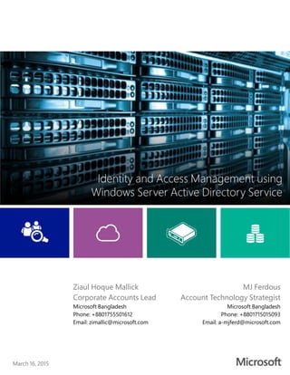 March 16, 2015
Identity and Access Management using
Windows Server Active Directory Service
MJ Ferdous
Account Technology Strategist
Microsoft Bangladesh
Phone: +8801715015093
Email: a-mjferd@microsoft.com
Ziaul Hoque Mallick
Corporate Accounts Lead
Microsoft Bangladesh
Phone: +8801755501612
Email: zimallic@microsoft.com
 