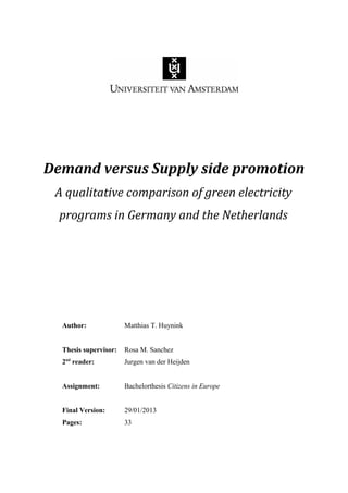 Demand versus Supply side promotion
A qualitative comparison of green electricity
programs in Germany and the Netherlands
Author: Matthias T. Huynink
Thesis supervisor: Rosa M. Sanchez
2nd
reader: Jurgen van der Heijden
Assignment: Bachelorthesis Citizens in Europe
Final Version: 29/01/2013
Pages: 33
 